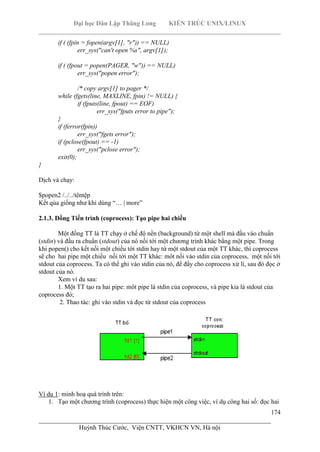 Đại học Dân Lập Thăng Long KIẾN TRÚC UNIX/LINUX
___________________________________________________________________________
174
________________________________________________________________________
Huỳnh Thúc Cước, Viện CNTT, VKHCN VN, Hà nội
if ( (fpin = fopen(argv[1], "r")) == NULL)
err_sys("can't open %s", argv[1]);
if ( (fpout = popen(PAGER, "w")) == NULL)
err_sys("popen error");
/* copy argv[1] to pager */
while (fgets(line, MAXLINE, fpin) != NULL) {
if (fputs(line, fpout) == EOF)
err_sys("fputs error to pipe");
}
if (ferror(fpin))
err_sys("fgets error");
if (pclose(fpout) == -1)
err_sys("pclose error");
exit(0);
}
Dịch và chạy:
$popen2 /../../têntệp
Kết qủa giống như khi dùng “… | more”
2.1.3. Đồng Tiến trình (coprocess): Tạo pipe hai chiều
Một đồng TT là TT chạy ở chế độ nền (background) từ một shell mà đầu vào chuẩn
(stdin) và đầu ra chuẩn (stdout) của nó nối tới một chương trình khác bằng một pipe. Trong
khi popen() cho kết nối một chiều tới stdin hay từ một stdout của một TT khác, thì coprocess
sẽ cho hai pipe một chiều nối tới một TT khác: môt nối vào stdin của coprocess, một nối tới
stdout của coprocess. Ta có thể ghi vào stdin của nó, để đấy cho coprocess xử lí, sau đó đọc ở
stdout của nó.
Xem ví du sau:
1. Một TT tạo ra hai pipe: môt pipe là stdin của coprocess, và pipe kia là stdout của
coprocess đó;
2. Thao tác: ghi vào stdin và đọc từ stdout của coprocess
Ví dụ 1: minh hoạ quá trình trên:
1. Tạo một chương trình (coprocess) thực hiện một công việc, ví dụ công hai số: đọc hai
 