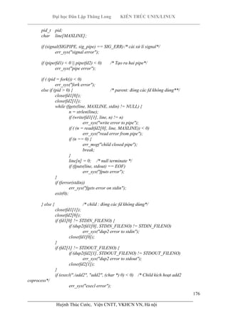 Đại học Dân Lập Thăng Long KIẾN TRÚC UNIX/LINUX
___________________________________________________________________________
176
________________________________________________________________________
Huỳnh Thúc Cước, Viện CNTT, VKHCN VN, Hà nội
pid_t pid;
char line[MAXLINE];
if (signal(SIGPIPE, sig_pipe) == SIG_ERR)/* cài xử lí signal*/
err_sys("signal error");
if (pipe(fd1) < 0 || pipe(fd2) < 0) /* Tạo ra hai pipe*/
err_sys("pipe error");
if ( (pid = fork()) < 0)
err_sys("fork error");
else if (pid > 0) { /* parent: đóng các fd không dùng**/
close(fd1[0]);
close(fd2[1]);
while (fgets(line, MAXLINE, stdin) != NULL) {
n = strlen(line);
if (write(fd1[1], line, n) != n)
err_sys("write error to pipe");
if ( (n = read(fd2[0], line, MAXLINE)) < 0)
err_sys("read error from pipe");
if (n == 0) {
err_msg("child closed pipe");
break;
}
line[n] = 0; /* null terminate */
if (fputs(line, stdout) == EOF)
err_sys("fputs error");
}
if (ferror(stdin))
err_sys("fgets error on stdin");
exit(0);
} else { /* child : đóng các fd không dùng*/
close(fd1[1]);
close(fd2[0]);
if (fd1[0] != STDIN_FILENO) {
if (dup2(fd1[0], STDIN_FILENO) != STDIN_FILENO)
err_sys("dup2 error to stdin");
close(fd1[0]);
}
if (fd2[1] != STDOUT_FILENO) {
if (dup2(fd2[1], STDOUT_FILENO) != STDOUT_FILENO)
err_sys("dup2 error to stdout");
close(fd2[1]);
}
if (execl("./add2", "add2", (char *) 0) < 0) /* Child kích hoạt add2
coprocess*/
err_sys("execl error");
 