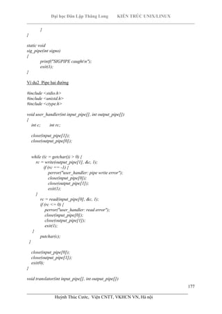 Đại học Dân Lập Thăng Long KIẾN TRÚC UNIX/LINUX
___________________________________________________________________________
177
________________________________________________________________________
Huỳnh Thúc Cước, Viện CNTT, VKHCN VN, Hà nội
}
}
static void
sig_pipe(int signo)
{
printf("SIGPIPE caughtn");
exit(1);
}
Ví dụ2 Pipe hai đường
#include <stdio.h>
#include <unistd.h>
#include <ctype.h>
void user_handler(int input_pipe[], int output_pipe[])
{
int c; int rc;
close(input_pipe[1]);
close(output_pipe[0]);
while ((c = getchar()) > 0) {
rc = write(output_pipe[1], &c, 1);
if (rc == -1) {
perror("user_handler: pipe write error");
close(input_pipe[0]);
close(output_pipe[1]);
exit(1);
}
rc = read(input_pipe[0], &c, 1);
if (rc <= 0) {
perror("user_handler: read error");
close(input_pipe[0]);
close(output_pipe[1]);
exit(1);
}
putchar(c);
}
close(input_pipe[0]);
close(output_pipe[1]);
exit(0);
}
void translator(int input_pipe[], int output_pipe[])
 