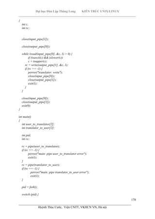 Đại học Dân Lập Thăng Long KIẾN TRÚC UNIX/LINUX
___________________________________________________________________________
178
________________________________________________________________________
Huỳnh Thúc Cước, Viện CNTT, VKHCN VN, Hà nội
{
int c;
int rc;
close(input_pipe[1]);
close(output_pipe[0]);
while (read(input_pipe[0], &c, 1) > 0) {
if (isascii(c) && islower(c))
c = toupper(c);
rc = write(output_pipe[1], &c, 1);
if (rc == -1) {
perror("translator: write");
close(input_pipe[0]);
close(output_pipe[1]);
exit(1);
}
}
close(input_pipe[0]);
close(output_pipe[1]);
exit(0);
}
int main()
{
int user_to_translator[2];
int translator_to_user[2];
int pid;
int rc;
rc = pipe(user_to_translator);
if (rc == -1) {
perror("main: pipe user_to_translator error");
exit(1);
}
rc = pipe(translator_to_user);
if (rc == -1) {
perror("main: pipe translator_to_user error");
exit(1);
}
pid = fork();
switch (pid) {
 