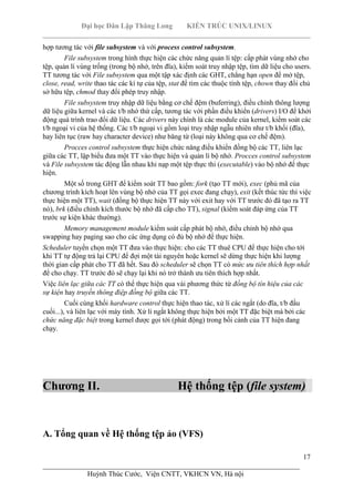 Đại học Dân Lập Thăng Long KIẾN TRÚC UNIX/LINUX
___________________________________________________________________________
17
________________________________________________________________________
Huỳnh Thúc Cước, Viện CNTT, VKHCN VN, Hà nội
hợp tương tác với file subsystem và với process control subsystem.
File subsystem trong hình thực hiện các chức năng quản lí tệp: cấp phát vùng nhớ cho
tệp, quản lí vùng trống (trong bộ nhớ, trên đĩa), kiểm soát truy nhập tệp, tìm dữ liệu cho users.
TT tương tác với File subsystem qua một tập xác định các GHT, chẳng hạn open để mở tệp,
close, read, write thao tác các kí tự của tệp, stat để tìm các thuộc tính tệp, chown thay đổi chủ
sở hữu tệp, chmod thay đổi phép truy nhập.
File subsystem truy nhập dữ liệu bằng cơ chế đệm (buferring), điều chỉnh thông lượng
dữ liệu giữa kernel và các t/b nhớ thứ cấp, tương tác với phần điều khiển (drivers) I/O để khởi
động quá trình trao đổi dữ liệu. Các drivers này chính là các module của kernel, kiểm soát các
t/b ngoại vi của hệ thống. Các t/b ngoại vi gồm loại truy nhập ngẫu nhiên như t/b khối (đĩa),
hay liên tục (raw hay character device) như băng từ (loại này không qua cơ chế đệm).
Procces control subsystem thực hiện chức năng điều khiển đồng bộ các TT, liên lạc
giữa các TT, lập biểu đưa một TT vào thực hiện và quản lí bộ nhớ. Procces control subsystem
và File subsystem tác động lẫn nhau khi nạp một tệp thực thi (executable) vào bộ nhớ để thực
hiện.
Một số trong GHT để kiểm soát TT bao gồm: fork (tạo TT mới), exec (phủ mã của
chương trình kích hoạt lên vùng bộ nhớ của TT gọi exec đang chạy), exit (kết thúc tức thì việc
thực hiện một TT), wait (đồng bộ thực hiện TT này với exit hay với TT trước đó đã tạo ra TT
nó), brk (điều chỉnh kích thước bộ nhớ đã cấp cho TT), signal (kiểm soát đáp ứng của TT
trước sự kiện khác thường).
Memory management module kiểm soát cấp phát bộ nhớ, điều chỉnh bộ nhớ qua
swapping hay paging sao cho các ứng dụng có đủ bộ nhớ để thực hiện.
Scheduler tuyển chọn một TT đưa vào thực hiện: cho các TT thuê CPU để thực hiện cho tới
khi TT tự động trả lại CPU để đợi một tài nguyên hoặc kernel sẽ dừng thực hiện khi lượng
thời gian cấp phát cho TT đã hết. Sau đó scheduler sẽ chọn TT có mức ưu tiên thích hợp nhất
để cho chạy. TT trước đó sẽ chạy lại khi nó trở thành ưu tiên thích hợp nhất.
Việc liên lạc giữa các TT có thể thực hiện qua vài phương thức từ đồng bộ tín hiệu của các
sự kiện hay truyền thông điệp đồng bộ giữa các TT.
Cuối cùng khối hardware control thực hiện thao tác, xử lí các ngắt (do đĩa, t/b đầu
cuối...), và liên lạc với máy tính. Xử lí ngắt không thực hiện bởi một TT đặc biệt mà bởi các
chức năng đặc biệt trong kernel được gọi tới (phát động) trong bối cảnh của TT hiện đang
chạy.
Chương II. Hệ thống tệp (file system)
A. Tổng quan về Hệ thống tệp ảo (VFS)
 