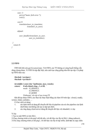 Đại học Dân Lập Thăng Long KIẾN TRÚC UNIX/LINUX
___________________________________________________________________________
179
________________________________________________________________________
Huỳnh Thúc Cước, Viện CNTT, VKHCN VN, Hà nội
case -1:
perror("main: fork error ");
exit(1);
case 0:
translator(user_to_translator,
translator_to_user);
default:
user_handler(translator_to_user,
user_to_translator);
}
return 0;
}
2.2 FIFO
FIFO đôi khi còn gọi là named pipe. Với FIFO, các TT không có cùng huyết thống vẫn
dùng chung được. Vì FIFO là tệp đặc biệt, nên cách tạo cũng giống như khi tạo tệp. Cú pháp
tại FIFO như sau:
#include <sys/types>
#include <sys/stat.h>
int mkfifo ( const char *pathname, moe_t mode);
return: 0 nếu thành công, -1 có lỗi.
mode: O_RDONLY,
O_WRONLY,
O_RDWR
Pathname: tên tệp sẽ tạo trong FS
Khi đã tạo được FIFO, các thao tác thực hiện bằng các hàm I/O trên tệp : close(), read(),
write(), link(), unlink(), …
Có hai cách sử dụng:
1. các lệnh shell sử dụng để chuyển dữ liệu từ pipeline của nó cho pipeline của lệnh
shell khác mà không cần tạo ra tệp tạm thời;
2. các ứng dụng client/server dùng để chuyển dữ liệu với nhauấuCc ví dụ:
Ví dụ:
1.Tạo ra một FIFO có tên fifo1,
2.Chạy chương trình có tên prg3 chế độ nền, với dữ liệu vào lấy từ fifo1 ( dùng redirect),
3.Cho chạy chương trình có tên prg1, với dữ liệu vào lấy từ tệp ìnfile, lệnh tee sẽ copy stdin
 