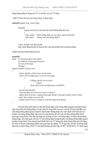 Đại học Dân Lập Thăng Long KIẾN TRÚC UNIX/LINUX
___________________________________________________________________________
182
________________________________________________________________________
Huỳnh Thúc Cước, Viện CNTT, VKHCN VN, Hà nội
hàng thông điệp là riêng của TT và ẩn đối với các TT khác.
- Một TT khi cần gởi một thông điệp, sẽ thực hiện:
msgsnd(msgqid, msg, count, flag)
trong đó
msg là con trỏ trỏ vào cấu trúc chứa thông điệp như sau:
{
long mtype /*kiểu thông điệp user tự chọn, nguyên dương*/
char mtext /*mảng văn bản thông điệp*/
}
count: số bytes cực đại tuỳ hệ;
flag: hành động kernel sẽ làm gì khi vượt quá buffer bên trong hệ thống.
Thuật toán gởi thông điệp như sau:
msgsnd()
input: (1) message queue descriptor
(2) address of message structure
(3) size of message
(4) flags
output:number of bytes sent
{
. check legality of descritor, permissions;
. while ( not enough space to strore message)
{
if (flags specify not to wait)
return;
sleep (until event enough space available);
}
. get message header;
. read message text from user space to kernel;
. adjust data structure: enqueue message header, message header point to data,
count, time stamps, process ID;
.wakeup all processes waiting to read message from queue;
}
Sau khi thực hiện kiểm tra độ dài thông điệp, kiểu thông điệp (nguyên dương) kernel
cấp vùng nhớ cho thông điệp và copy data từ vùng nhớ của user vào đó. Kernel cấp đầu của
một hàng thông điệp (queue header), đặt header thông điệp vào cuối danh sách liên kết các
header của hàng thông điệp, lập con trỏ trong header đó chỉ vào văn bản thông điệp (data
message trong hình). Sau đó cập nhật các trường số liệu (số thông điệp, số bytes trong hàng
thông điệp, tem thời gian, ID của TT gởi thông điệp) trong header của hàng thông điệp (queue
header trong hình). Sau cùng kernel đánh thức các TT đang đợi nhận thông điệp gởi tới hàng
đó. Khi số bytes trong hàng nhiều hơn giới hạn cho phép, TT đi ngủ cho tới khi có thông điệp
khác lấy ra khỏi hàng. Nếu TT xác định không cần đợi (lập cờ IPC_NOWAIT), TT thoát ngay
 