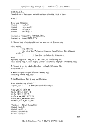 Đại học Dân Lập Thăng Long KIẾN TRÚC UNIX/LINUX
___________________________________________________________________________
183
________________________________________________________________________
Huỳnh Thúc Cước, Viện CNTT, VKHCN VN, Hà nội
GHT với báo lỗi.
Sau đây là các ví dụ cho thấy quá trình tạo hàng thông điệp và các sử dụng:
Ví dụ 1:
1.Tạo hàng thông điệp:
#include <stdio.h>
#include <sys/types.h>
#include <sys/ipc.h>
#include <sys/msg.h>
int queue_id = msgget(IPC_PRIVATE, 0600);
int queue_id = msgget(1234, 0777);
2. Cấu trúc hàng thông điệp, phải khai báo trước khi chuyển thông điệp
struct msgbuf {
long int mtype;
char mtext[ 1 ]; /*mtype nguyên dương, biểu diễn thông điệp, dữ liệu là
trường */
}; /* biến thiên xác định độ dàI thông điệp*/
ví dụ:
Tạo thông điệp char * msg_text = ” Xin chào”, và xin cấp vùng nhớ:
struct msgbuf *msg = (struct msgbuf *) malloc (sizeof(struct msgbuf) + strlen(msg_text));
3. Gán một số nguyên tuỳ chọn biểu diễn ý nghĩa cho kiểu thông điệp:
msg->mtype = 23;
4. Sau đó copy nội dung vào cấu trúc cỉa thông điệp
strcpy(msg->mtext, msg_text);
5. Sau đó gởi thông điệp và hàng các thông điệp.
Ví dụ gởi thông điệp giữa các TT:
/* queue_defs.h: Tệp định nghĩa các biến sẽ dùng:*/
#ifdef QUEUE_DEFS_H
#define QUEUE_DEFS_H
#define QUEUE_ID 137
#define MAX_MSG_SIZE 200
#define NUM_MESSAGES 100
#endif /* QUEUE_DEFS_H */
/*sender.c: TT Gởi thông điệp*/
#include <stdio.h>
#include <stdlib.h>
#include <sys/types.h>
#include <sys/ipc.h>
 