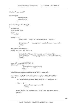 Đại học Dân Lập Thăng Long KIẾN TRÚC UNIX/LINUX
___________________________________________________________________________
185
________________________________________________________________________
Huỳnh Thúc Cước, Viện CNTT, VKHCN VN, Hà nội
#include "queue_defs.h"
struct msgbuf{
long int mtype;
char mtext[1];
};
int main(int argc, char *argv[])
{
int queue_id;
struct msgbuf* msg;
int rc;
int msg_type;
if (argc != 2) {
fprintf(stderr, "Usage: %s <message type>n", argv[0]);
fprintf(stderr, " <message type> must be between 1 and 3.n");
exit(1);
}
msg_type = atoi(argv[1]);
if (msg_type < 1 || msg_type > 3)
{
fprintf(stderr, "Usage: %s <message type>n", argv[0]);
fprintf(stderr, " <message type> must be between 1 and 3.n");
exit(1);
}
queue_id = msgget(QUEUE_ID, 0);
if (queue_id == -1) {
perror("main: msgget error");
exit(1);
}
printf("message queue opened, queue id '%d'.n", queue_id);
msg = (struct msgbuf*) malloc(sizeof(struct msgbuf)+MAX_MSG_SIZE);
while (1) {
rc = msgrcv(queue_id, msg, MAX_MSG_SIZE+1, msg_type, 0);
if (rc == -1) {
perror("main: msgrcv error");
exit(1);
}
printf("Reader '%d' read message: '%s'n", msg_type, msg->mtext);
sleep(1);
}
 