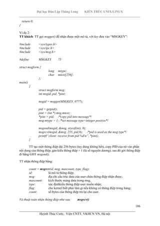 Đại học Dân Lập Thăng Long KIẾN TRÚC UNIX/LINUX
___________________________________________________________________________
186
________________________________________________________________________
Huỳnh Thúc Cước, Viện CNTT, VKHCN VN, Hà nội
return 0;
}
Ví dụ 2:
TT khách: TT gọi msgget() để nhận được một mô tả, với key đưa vào “MSGKEY”:
#include <sys/types.h>
#include <sys/ipc.h>
#include <sys/msg.h>
#define MSGKEY 75
struct msgform {
long mtype;
char mtext[256];
};
main()
{
struct msgform msg;
int msgid, pid, *pint;
msgid = msgget(MSGKEY, 0777);
pid = getpid();
pint = (int *) msg.mtext;
*pint = pid; /*copy pid into message*/
msg.mtype = 1; /*set message type=integer positive*/
msgsnd(msgid, &msg, sizeof(int), 0);
msgrcv(msgid, &msg, 255, pid,0); /*pid is used as the msg type*/
printf(“client: receive from pid %dn”, *pint);
}
TT tạo một thông điệp dài 256 bytes (tuy dùng không hết), copy PID của nó vào phần
nội dung của thông điệp, gán kiểu thông điệp = 1 (là số nguyên dương), sau đó gởi thông điệp
đi bằng GHT msgsnd().
TT nhận thông điệp bằng:
count = msgrcv(id, msg, maxcount, type, flag);
id: là mô tả thông điệp;
msg: địa chỉ cấu trúc data của user chứa thông điệp nhận được;
maxcount: kích thước mảng data trong msg,
type: xác địnhkiểu thông điệp user muốn nhận;
flag: cho kernel biết phải làm gì nếu không có thông điệp trong hàng;
count: số bytes của thông điệp trả lại cho user.
Và thuật toán nhận thông điệp như sau: msgrcv()
 