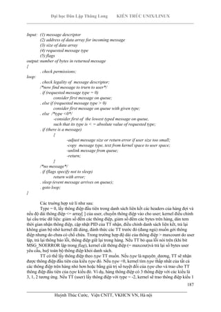 Đại học Dân Lập Thăng Long KIẾN TRÚC UNIX/LINUX
___________________________________________________________________________
187
________________________________________________________________________
Huỳnh Thúc Cước, Viện CNTT, VKHCN VN, Hà nội
Input: (1) message descriptor
(2) address of data array for incoming message
(3) size of data array
(4) requested message type
(5) flags
output:number of bytes in returned message
{
. check permissions;
loop:
. check legality of message descriptor;
/*now find message to trurn to user*/
. if (requested message type = 0)
consider first message on queue;
. else if (requested message type > 0)
consider first message on queue with given type;
. else /*type <0*/
-consider first of the lowest typed message on queue,
such that its type is < = absolute value of requested type;
. if (there is a message)
{
-adjust message size or return error if user size too small;
-copy message type, text from kernel space to user space;
-unlink message from queue;
-return;
}
/*no message*/
. if (flags specify not to sleep)
return with error;
. sleep (event message arrives on queue);
. goto loop;
}
Các truờng hợp xử lí như sau:
Type = 0, lấy thông điệp đầu tiên trong danh sách liên kết các headers của hàng đợi và
nếu độ dài thông điệp <= array[ ] của user, chuyển thông điệp vào cho user; kernel điều chỉnh
lại cấu trúc dữ liệu: giảm số đếm các thông điệp, giảm số đếm các bytes trên hàng, dán tem
thời gian nhận thông điệp, cập nhật PID của TT nhận, điều chỉnh danh sách liên kết, trả lại
không gian bộ nhớ kernel đã dùng, đánh thức các TT trước đó (đang ngủ) muốn gởi thông
điệp nhưng do chưa có chổ chứa. Trong trường hợp độ dài của thông điệp > maxcount do user
lập, trả lại thông báo lỗi, thông điệp giữ lại trong hàng. Nếu TT bỏ qua lỗi nói trên (khi bit
MSG_NOERROR lập trong flag), kernel cắt thông điệp (= maxcout)và trả lại số bytes user
yêu cầu, huỹ toàn bộ thông điệp khỏi danh sách.
TT có thể lấy thông điệp theo type TT muốn. Nếu type là nguyên_dương, TT sẽ nhận
được thông điệp đầu tiên của kiểu type đó. Nếu type <0, kernel tìm type thấp nhất của tất cả
các thông điệp trên hàng nhỏ hơn hoặc bằng giá trị số tuyệt đối của type cho và trao cho TT
thông điệp đầu tiên của type kiểu đó. Ví dụ, hàng thông điệp có 3 thông điệp với các kiểu là
3, 1, 2 tương ứng. Nếu TT (user) lấy thông điệp với type = -2, kernel sẽ trao thông điệp kiểu 1
 