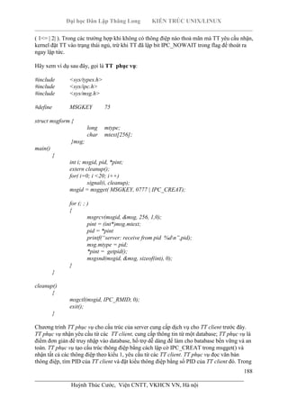 Đại học Dân Lập Thăng Long KIẾN TRÚC UNIX/LINUX
___________________________________________________________________________
188
________________________________________________________________________
Huỳnh Thúc Cước, Viện CNTT, VKHCN VN, Hà nội
( 1<= | 2| ). Trong các trường hợp khi không có thông điệp nào thoả mãn mà TT yêu cầu nhận,
kernel đặt TT vào trạng thái ngủ, trừ khi TT đã lập bit IPC_NOWAIT trong flag để thoát ra
ngay lập tức.
Hãy xem ví dụ sau đây, gọi là TT phục vụ:
#include <sys/types.h>
#include <sys/ipc.h>
#include <sys/msg.h>
#define MSGKEY 75
struct msgform {
long mtype;
char mtext[256];
}msg;
main()
{
int i; msgid, pid, *pint;
extern cleanup();
for( i=0; i <20; i++)
signal(i, cleanup);
msgid = msgget( MSGKEY, 0777 | IPC_CREAT);
for (; ; )
{
msgrcv(msgid, &msg, 256, 1,0);
pint = (int*)msg.mtext;
pid = *pint
printf(“server: receive from pid %dn”,pid);
msg.mtype = pid;
*pint = getpid();
msgsnd(msgid, &msg, sizeof(int), 0);
}
}
cleanup()
{
msgctl(msgid, IPC_RMID, 0);
exit();
}
Chương trình TT phục vụ cho cấu trúc của server cung cấp dịch vụ cho TT client trước đây.
TT phục vụ nhận yêu cầu từ các TT client, cung cấp thông tin từ một database; TT phục vụ là
điểm đơn giản để truy nhập vào database, hổ trợ dễ dàng để làm cho batabase bền vững và an
toàn. TT phục vụ tạo cấu trúc thông điệp bằng cách lập cờ IPC_CREAT trong msgget() và
nhận tất cả các thông điệp theo kiểu 1, yêu cầu từ các TT client. TT phục vụ đọc văn bản
thông điệp, tìm PID của TT client và đặt kiểu thông điệp bằng số PID của TT client đó. Trong
 