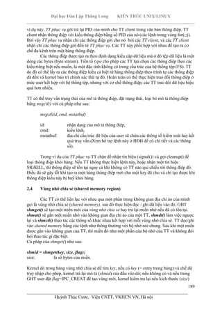 Đại học Dân Lập Thăng Long KIẾN TRÚC UNIX/LINUX
___________________________________________________________________________
189
________________________________________________________________________
Huỳnh Thúc Cước, Viện CNTT, VKHCN VN, Hà nội
ví dụ này, TT phục vụ gởi trả lại PID của mình cho TT client trong văn bản thông điệp, TT
client nhận thông điệp với kiểu thông điệp bằng số PID của nó (các lệnh trong vòng for(;;)).
Bởi vậy TT phục vụ nhận chỉ các thông điệp gởi cho nó bởi các TT client, và các TT client
nhận chỉ các thông điệp gởi đến từ TT phục vụ. Các TT này phối hợp với nhau để tạo ra cơ
chế đa kênh trên một hàng thông điệp.
Các thông điệp được tạo ra theo định dạng kiểu cặp dữ liệu mà ở đó tệp dữ liệu là một
dòng các bytes (byte stream). Tiền tố type cho phép các TT lựa chọn các thông điệp theo các
kiểu riêng biệt nếu muốn, là một đặc tính không có trong cấu trúc của hệ thống tệp (FS). TT
do đó có thể lấy ra các thông điệp kiểu cá biệt từ hàng thông điệp theo trình tự các thông điệp
đã đến và kernel bảo trì chính xác thứ tự đó. Hoàn toàn có thể thực hiện trao đổi thông điệp ở
mức user kết hợp với hệ thống tệp, nhưng với cơ chế thông điệp, các TT trao đổi dữ liệu hiệu
quả hơn nhiều.
TT có thể truy vấn trạng thái của mô tả thông điệp, đặt trạng thái, loại bỏ mô tả thông điệp
bằng msgctl() với cú pháp như sau:
msgctl(id, cmd, mstatbuf)
id: nhận dạng của mô tả thông điệp,
cmd: kiểu lệnh,
mstatbuf: địa chỉ cấu trúc dữ liệu của user sẽ chứa các thông số kiểm soát hay kết
quả truy vấn (Xem hổ trợ lệnh này ở HĐH để có chi tiết và các thông
số).
Trong ví dụ của TT phục vụ TT chặn để nhận tín hiệu (signal()) và gọi cleanup() để
loại thông điệp khỏi hàng. Nếu TT không thực hiện lệnh này, hoặc nhận một tín hiệu
SIGKILL, thì thông điệp sẽ tồn tại ngay cả khi không có TT nào qui chiếu tới thông điệp đó.
Điều đó sẽ gây lỗi khi tạo ra một hàng thông điệp mới cho một key đã cho và chỉ tạo được khi
thông điệp kiểu này bị huỹ khỏi hàng.
2.4 Vùng nhớ chia sẻ (shared memory region)
Các TT có thể liên lạc với nhau qua một phần trong không gian địa chỉ ảo của mình
gọi là vùng nhớ chia sẻ (shared memory), sau đó thực hiện đọc / ghi dữ liệu vào đó. GHT
shmget() sẽ tạo một miền mới của vùng nhớ chia sẻ hay trả lại miền nhớ nếu đã có tồn tại.
shmat() sẽ gắn một miền nhớ vào không gian địa chỉ ảo của một TT, shmdt() làm việc ngược
lại và shmctl() thao tác các thông số khác nhau kết hợp với mỗi vùng nhớ chia sẻ. TT đọc/ghi
vào shared memory bằng các lệnh như thông thường với bộ nhớ nói chung. Sau khi một miền
được gắn vào không gian của TT, thì miền đó như một phần của bộ nhớ của TT và không đòi
hỏi thao tác gì đặc biệt.
Cú pháp của shmget() như sau:
shmid = shmget(key, size, flag);
size: là số bytes của miền.
Kernel dò trong bảng vùng nhớ chia sẻ để tìm key, nếu có key (= entry trong bảng) và chế độ
truy nhập cho phép, kernel trả lại mô tả (shmid) của đầu vào đó; nếu không có và nếu trong
GHT user đặt flag=IPC_CREAT để tạo vùng mới, kernel kiểm tra lại nếu kích thước (size)
 