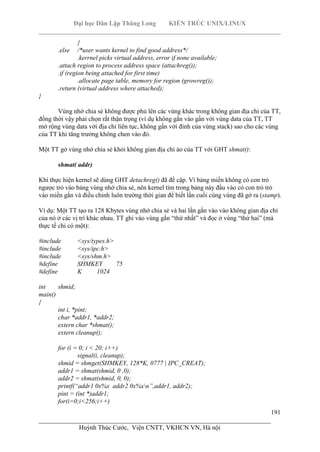 Đại học Dân Lập Thăng Long KIẾN TRÚC UNIX/LINUX
___________________________________________________________________________
191
________________________________________________________________________
Huỳnh Thúc Cước, Viện CNTT, VKHCN VN, Hà nội
}
.else /*user wants kernel to find good address*/
.kerrnel picks virtual address, error if none available;
.attach region to process address space (attachreg());
.if (region being attached for first time)
.allocate page table, memory for region (growreg());
.return (virtual address where attached);
}
Vùng nhớ chia sẻ không được phủ lên các vùng khác trong không gian địa chỉ của TT,
đồng thời vậy phải chọn rất thận trọng (ví dụ không gắn vào gần với vùng data của TT, TT
mở rộng vùng data với địa chỉ liên tục, không gần với đỉnh của vùng stack) sao cho các vùng
của TT khi tăng trưởng không chen vào đó.
Một TT gở vùng nhớ chia sẻ khỏi không gian địa chỉ ảo của TT với GHT shmat():
shmat( addr)
Khi thực hiện kernel sẽ dùng GHT detachreg() đã đề cập. Vì bảng miền không có con trỏ
ngược trỏ vào bảng vùng nhớ chia sẻ, nên kernel tìm trong bảng này đầu vào có con trỏ trỏ
vào miền gắn và điều chỉnh luôn trường thời gian để biết lần cuối cùng vùng đã gở ra (stamp).
Ví dụ: Một TT tạo ra 128 Kbytes vùng nhớ chia sẻ và hai lần gắn vào vào không gian địa chỉ
của nó ở các vị trí khác nhau. TT ghi vào vùng gắn “thứ nhất” và đọc ở vùng “thứ hai” (mà
thực tế chỉ có một):
#include <sys/types.h>
#include <sys/ipc.h>
#include <sys/shm.h>
#define SHMKEY 75
#define K 1024
int shmid;
main()
{
int i, *pint;
char *addr1, *addr2;
extern char *shmat();
extern cleanup();
for (i = 0; i < 20; i++)
signal(i, cleanup);
shmid = shmget(SHMKEY, 128*K, 0777 | IPC_CREAT);
addr1 = shmat(shmid, 0 ,0);
addr2 = shmat(shmid, 0, 0);
printf(“addr1 0x%x addr2 0x%xn”,addr1, addr2);
pint = (int *)addr1;
for(i=0;i<256;i++)
 
