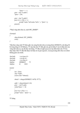 Đại học Dân Lập Thăng Long KIẾN TRÚC UNIX/LINUX
___________________________________________________________________________
192
________________________________________________________________________
Huỳnh Thúc Cước, Viện CNTT, VKHCN VN, Hà nội
*pint++ = i;
pint = (int *) addr1;
*pint = 256;
pint = (int *) addr2;
for(i=0; i<256; i++)
printf(“index %dtvalue %dn”, i, *pint++);
pause();
}
/*Huỹ vùng nhớ chia sẻ, cmd=IPC_RMID*/
cleanup()
{
shmctl(shmid, IPC_RMID);
exit();
}
Tiếp theo chạy một TT khác gắn vào cùng bộ nhớ chia sẻ (cùng khoá SHMKEY), chỉ dùng 46
K trong tổng số 128 Kbytes, TT này đợi cho TT đầu ghi các giá trị khác 0 vào từ đầu tiên của
vùng nhớ chia sẻ, sau đó đọc nội dung. TT đầu sẽ nghỉ (pause()) tạo điều kiện cho TT kia
thực hiện. Khi TT đầu bắt được tín hiệu nó sẽ gở (signal(i, cleanup))vùng nhớ chia sẻ ra khỏi
không gian của mình.
#include <sys/types.h>
#include <sys/ipc.h>
#include <sys/shm.h>
#define SHMKEY 75
#define K 1024
main()
{
int i, *pint;
char *addr;
extern char *shmat();
shmid = shmget(SHMKEY, 64*K, 0777);
addr = shmat(shmid, 0, 0);
pint = (int*) addr;
while(*pint == 0)
;
for(i=0;i<256;i++)
printf(“%dn”, *pint++);
}
TT dùng
 
