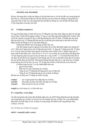 Đại học Dân Lập Thăng Long KIẾN TRÚC UNIX/LINUX
___________________________________________________________________________
193
________________________________________________________________________
Huỳnh Thúc Cước, Viện CNTT, VKHCN VN, Hà nội
shmctl(id, cmd, shmstatbuf)
để truy vấn trạng thái và đặt các thông số cho bộ nhớ chia sẻ. Id chỉ tới đầu vào trong bảng bộ
nhớ chia sẻ, shmstatbuf là địa chỉ cấu trúc dữ liệu của user chứa các thông tin trạng tháI của
vùng nhớ chia sẻ khi truy vấn trạng thái hay khi đặt các thông số, cmd là lệnh cần thực hiện.
Ví dụ trong hàm cleanup() nói trên.
2.5 Cờ hiệu (semaphore)
Các gọi hệ thống dùng cờ hiệu hổ trợ các TT đồng bộ việc thực hiện, bằng các thao tác tên tập
các cờ hiệu. Trước khi áp dụng cờ hiệu, TT tạo ra việc khóa tệp (lock) bằng GHT creat(). Nếu
có lỗi do: tệp đã có trong FS, hay có thể tệp đã khóa do một TT khác. Chổ bất tiện của cách
tiếp cận này là các TT không biết khi nào thì có thể thử lạivà khóa tệp có thể tình cờ bỏ lại
đằng sau khi hệ thống bị sự cố, hay khởi động lại.
Thuật toán Dekker mô tả áp dụng cờ hiệu như sau:
Các đối tượng có giá trị nguyên có hai thao tác cơ bản nhất định nghĩa cho chúng là P
và V. Thao tác P giảm giá trị của cờ hiệu nếu giá trị đó > 0, thao tác V tăng gía trị đó. Vì rằng
P và V là các thao tác thuộc loại nguyên tố (atomic) nên ít nhất P hay V thành công trên cờ
hiệu ở bất kì thời điểm nào. Trên System V, P và V với vài thao tác có thể được làm đồng thời
và việc tăng hay giảm các gía trị của các thao tác vì vậy có thể > 1. Vì kernel thực hiện tất cả
các thao tác đó như là các nguyên tố, nên không một TT nào có thể điều chỉnh giá trị của thao
tác cho tới khi thao tác hoàn tất. Nếu kernel không thể thực hiện tất cả các thao tác, có nghĩa
kernel không làm bất kì thao tác nào; TT đi ngủ cho tới khi có thể làm tất cả các thao tác.
Cờ hiệu trong System V có các thành phần như sau:
giá trị của cờ hiệu,
PID của TT cuối cùng thao tác cờ hiệu,
Tổng số các TT đang đợi để tăng giá trị của cờ hiệu lên,
Tổng số các TT đang đợi giá trị của cờ hiệu sẽ bằng 0.
Để thao tác cờ hiệu các TT dùng các GHT sau đây:
semgt(): tạo và gán quyền truy nhập tập các cờ hiệu;
semctl(): thực hiện các thao tác kiểm soát tập các cờ hiệu;
semop(): thao tác giá trị của các cờ hiệu.
semgt() tạo một mảng các cờ hiệu như sau:
id = semget(key, count, flag);
Các đối trong hàm như trước đây đã định nghĩa cho các GHT thông điệp.Kernel cấp một đầu
vào trong bảng các cờ hiệu với con trỏ trỏ vào trường cấu trúc cờ hiệu với count thành phần,
đồng thời cho biết tổng số các cờ hiệu có trong mảng, thời điểm cuối cùng đã thực hiện
semop(), semctl().
Các TT thao tác cờ hiệu với semop():
oldval = semop(id, oplist, count);
 