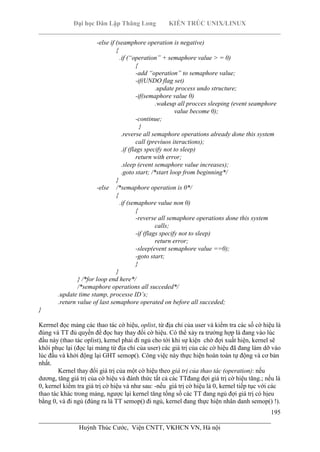 Đại học Dân Lập Thăng Long KIẾN TRÚC UNIX/LINUX
___________________________________________________________________________
195
________________________________________________________________________
Huỳnh Thúc Cước, Viện CNTT, VKHCN VN, Hà nội
-else if (seamphore operation is negative)
{
.if (“operation” + semaphore value > = 0)
{
-add “operation” to semaphore value;
-if(UNDO flag set)
.update process undo structure;
-if(semaphore value 0)
.wakeup all procces sleeping (event seamphore
value become 0);
-continue;
}
.reverse all semaphore operations already done this system
call (previuos iteractions);
.if (flags specify not to sleep)
return with error;
.sleep (event semaphore value increases);
.goto start; /*start loop from beginning*/
}
-else /*semaphore operation is 0*/
{
.if (semaphore value non 0)
{
-reverse all semaphore operations done this system
calls;
-if (flags specify not to sleep)
return error;
-sleep(event semaphore value ==0);
-goto start;
}
}
} /*for loop end here*/
/*semaphore operations all succeded*/
.update time stamp, processe ID’s;
.return value of last semaphore operated on before all succeded;
}
Kerrnel đọc mảng các thao tác cờ hiệu, oplist, từ địa chỉ của user và kiểm tra các số cờ hiệu là
đúng và TT đủ quyền để đọc hay thay đổi cờ hiệu. Có thể xảy ra trường hợp là đang vào lúc
đầu này (thao tác oplist), kernel phải đi ngủ cho tới khi sự kiện chờ đợi xuất hiện, kernel sẽ
khôi phục lại (đọc lại mảng từ địa chỉ của user) các giá trị của các cờ hiệu đã đang làm dỡ vào
lúc đầu và khởi động lại GHT semop(). Công việc này thực hiện hoàn toàn tự động và cơ bản
nhất.
Kernel thay đổi giá trị của một cờ hiệu theo giá trị của thao tác (operation): nếu
dương, tăng giá trị của cờ hiệu và đánh thức tất cả các TTđang đợi giá trị cờ hiệu tăng.; nếu là
0, kernel kiểm tra giá trị cờ hiệu và như sau: -nếu giá trị cờ hiệu là 0, kernel tiếp tục với các
thao tác khác trong mảng, ngược lại kernel tăng tổng số các TT đang ngủ đợi giá trị có hịeu
bằng 0, và đi ngủ (đúng ra là TT semop() đi ngủ, kernel đang thực hiện nhân danh semop() !).
 