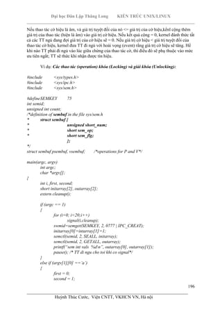 Đại học Dân Lập Thăng Long KIẾN TRÚC UNIX/LINUX
___________________________________________________________________________
196
________________________________________________________________________
Huỳnh Thúc Cước, Viện CNTT, VKHCN VN, Hà nội
Nếu thao tác cờ hiệu là âm, và giá trị tuyệt đối của nó <= giá trị của cờ hiệu,kểnl cộng thêm
giá trị của thao tác (hiện là âm) vào giá trị cờ hiệu. Nếu kết quả cộng = 0, kernel đánh thức tất
cả các TT ngủ đang đợi giá trị của cờ hiệu sẽ = 0. Nếu giá trị cờ hiệu < giá trị tuyệt đối của
thao tác cờ hiệu, kernel đưa TT đi ngủ với hoài vọng (event) rằng giá trị cờ hiệu sẽ tăng. Hể
khi nào TT phải đi ngủ vào lúc giữa chừng của thao tác cờ, thì điều đó sẽ phụ thuộc vào mức
ưu tiên ngắt; TT sẽ thức khi nhận được tín hiệu.
Ví dụ: Các thao tác (operation) khóa (Locking) và giải khóa (Unlocking):
#include <sys/types.h>
#include <sys/ipc.h>
#include <sys/sem.h>
#defineSEMKEY 75
int semid;
unsigned int count;
/*definition of sembuf in the file sys/sem.h
* struct sembuf {
* unsigned short_num;
* short sem_op;
* short sem_flg;
};
*/
struct sembuf psembuf, vsembuf; /*operations for P and V*/
main(argc, argv)
int argc;
char *argv[];
{
int i, first, second;
short initarray[2], outarray[2];
extern cleanup();
if (argc == 1)
{
for (i=0; i<20;i++)
signal(i,cleanup);
swmid=semget(SEMKEY, 2, 0777 | IPC_CREAT);
initarray[0]=intarray[1]=1;
semctl(semid, 2, SEALL, initarray);
semctl(semid, 2, GETALL, outarray);
printf(“sem int vals %dn”, outarray[0], outarray[1]);
pause(); /* TT di ngu cho toi khi co signal*/
}
else if (argv[1][0] ==’a’)
{
first = 0;
second = 1;
 