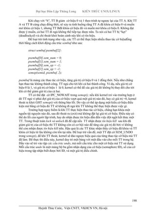 Đại học Dân Lập Thăng Long KIẾN TRÚC UNIX/LINUX
___________________________________________________________________________
198
________________________________________________________________________
Huỳnh Thúc Cước, Viện CNTT, VKHCN VN, Hà nội
Khi chạy với “b”, TT B giảm cờ hiệu 0 và 1 theo trình tự ngược lại của TT A. Khi TT
A và TT B cùng chạy đồng thời, sẽ xảy ra tình huống rằng TT A đã khóa cờ hiệu 0 và muốn
mở khóa cờ hiệu 1, nhưng TT Bđã khóa cờ hiệu đó và muốn mở khóa cờ hiệu 0. Không đạt
được ý muốn, cả hai TT đi ngủ không thể tiếp tục được nữa. Ta nói cả hai TT bị “kẹt”
(deadlocked) và chỉ thoát khỏi hoàn cảnh này khi có tín hiệu.
Để loại trừ tình trạng như vậy, các TT có thể thực hiện nhiều thao tác cờ hiệuđồng
thời bằng cách khởi động cấu trúc sembuf như sau:
struct sembuf psembuf[2]:
psembuf[0].sem_num = 0;
psembuf[1].sem_num = 1;
psembuf[0].sem_op = -1;
psembuf[1].sem_op = -1;
semop(semid, psembuf, 2);
psembuf là mảng các thao tác cờ hiệu, tăng giá trị cờ hiệu 0 và 1 đồng thời. Nếu như chẳng
hạn thao tác không thành công, TT ngủ cho tới khi cả hai thành công. Ví dụ, nếu giá trị cờ
hiệu 0 là 1, và giá trị cờ hiệu 1 là 0, kernel có thể để các giá trị đó không bị thay đổi cho tới
khi có thể giảm giá trị của cả hai.
TT có thể đặt cờ IPC_NOWAIT trong semop(); nếu khi kernel rơi vào trường hợp ở
đó TT ngủ vì phải đợi giá trị của cờ hiệu vượt quá một giá trị nào đó, hay có giá trị =0, kernel
thoát ra khỏi GHT semop() với thông báo lỗi. Do vậy có thể áp dụng một kiểu cờ hiệu điều
kiện mà bằng cờ hiệu đó TT sẽ không đi ngủ khi TT không thể thực hiện được việc gì.
Trường hợp nguy hiểm là khi TT thực hiện thao tác cờ hiệu, chẳng hạn khóa một
nguồn tài nguyên nào đó, sau đó thoát ra (exit) mà không đặt lại giá trị cờ hiệu. Điều này có
thể do lỗi của người lập trình, hay do nhận được tín hiệu dẫn đến việc đột ngột kết thúc một
TT. Trong thuật toán lock và unlock đã đề cập nếu TT nhận được tín hiệu kill sau khi đã
giảm giá trị của cờ hiệu thì TT không còn có cơ hội nào để tăng các giá trị đó bởi vì không
thể còn mhận được tín hiệu kill nữa. Hậu quả là các TT khác nhận thấy cờ hiệu đã khóa và TT
khóa cờ hiệu từ lâu không còn tồn tại nữa. Để loại trừ vấn đề, một TT đặt cờ SEM_UNDO
trong semop(), để khi TT thoát, kernel sẽ đảo ngược hiệu quả của từng thao tác cờ hiệu mà TT
đã làm. Để thực thi điều này, kernel duy trì một bảng với một đầu vào cho mỗi TT trong hệ.
Đầu vào sẽ trỏ vào tập các cấu trúc undo, mà mỗi cấu trúc cho một cờ hiệu mà TT sử dụng.
Mỗi cấu trúc undo là một mảng bộ ba gồm nhận dạng của cờ hiệu (semaphore ID), số của cờ
hiệu trong tập nhận biết được bởi ID, và một giá trị điều chỉnh.
 