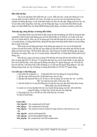 Đại học Dân Lập Thăng Long KIẾN TRÚC UNIX/LINUX
___________________________________________________________________________
19
________________________________________________________________________
Huỳnh Thúc Cước, Viện CNTT, VKHCN VN, Hà nội
Biểu diễn dữ liệu
Tất cả các tệp được biểu diễn bới các i-node. Mỗi cấu trúc i-node cho thông tin vị trí
của các khối của tệp ở thiết bị vật lí nào. Nó chứa các con trỏ của các trình thủ tục trong
module hệ thống tệp logic và các trình điều khiển các thao tác đọc/ghi. Bằng cách lưu các con
trỏ các hàm chức năng theo cách này, các hệ thống tệp logic và các trình điều khiển tự ghi
nhận với nhân HĐH làm cho nhân HĐH không bị phụ thuộc vào bất kì module cụ thể nào.
Tính độc lập, dòng dữ liệu và hướng điều khiển
Trình điều khiển của một thiết bị đặc trưng là một mô phỏng của thiết bị trong bộ nhớ
(ramdisk): thiết bị thuê một không gian của bộ nhớ để đặc tả về thiết bị, xử lí đặc tả dó như
thể xử lí chính thiết bị. Như vậy nó sử dụng quả lí bộ nhớ để hoàn tất các thao tác, như vậy sẽ
có sự phụ thuộc, có luồng điều khiển, dòng dữ liệu giữa trình điều khiển thiết bị của hệ thống
tệp và quản lí bộ nhớ.
Một trong các hệ thống tệp logic là hệ thống tệp mạng chỉ với vai trò là khách thể
(client của một máy khác). Hệ tệp này truy nhập các tệp trên một máy khác như thể đó là một
phần của một máy logic. Để làm được điều này, một trong các module hệ thống tệp sử dụng
hệ thống con mạng. Như vậy sẽ có sự phụ thuộc, dòng dữ liệu và luồng điều khiển giữa hai hệ
thống con.
Như đã nói, quản lí bộ nhớ sử dụng VFS để thực thi hoán đổi bộ nhớ-thiết bị, đồng
thời sử dụng lập biểu TT để treo TT trong khi đợi thao tác vào/ra hoàn thành và cho chạy lại
khi vào/ra đã kết thúc. Giao diện gọi hệ thống cho phép TT người dùng gọi vào VFS để cát
hay tìm dữ liệu. Chổ khác biệt ở đây là không có cơ chế nào để người dùng đăng kí yêu cầu
không tường minh, do vậy sẽ không có luồng diều khiển từ VFS tới TT người dùng.
Các kiểu tệp và Hệ thống tệp
1. tệp chính tắc (regular) (-): là tệp phổ biến cho lưu thông tin trong hệ thống.
1. tệp thư mục (directory) (d): là tệp danh mục của các tệp;
2. tệp đặc biệt (special file) (c,f): là một cơ chế sử dụng cho cá thao tác vào / ra (I/O),
fifo. Các tệp loại này nằm ở thư mục /dev.
3. liên kết (link) (l): là một hệ thống tạo ra một thư mỵc hay tệp nhìn thấy được trong
nhiều phần của cây hệ thống tệp.
4. socket (s): là loại tệp đặc biệt cho các truyền thông mạng của một tiến trình bên
trong hệ thống, và được bảo vệ bởi qui tắc truy nhập tệp.
5. ống (pipe) (p): là cơ chế để các tiến trình liên lạc với nhau.
Và một số kiểu khác.
Linux files
•tên_tệp.bz2 ﬁle compressed with bzip2
• tên_tệp.gz ﬁle compressed with gzip
• tên_tệp.tar ﬁle archived with tar (short for tape archive), also known as a tar
ﬁle
• tên_tệp.tbz tarred and bzipped ﬁle
• tên_tệp.tgz tarred and gzipped ﬁletên_tệp
•tên_tệ.pzip ﬁle compressed with ZIP compression
 