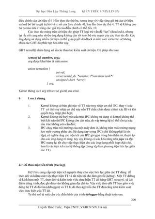 Đại học Dân Lập Thăng Long KIẾN TRÚC UNIX/LINUX
___________________________________________________________________________
200
________________________________________________________________________
Huỳnh Thúc Cước, Viện CNTT, VKHCN VN, Hà nội
điều chỉnh của cờ hiệu số1 ở lần thao tác thứ ba, tương ứng với việc tăng giá trị của cờ hiệu
và huỹ bỏ bộ ba giá trị bởi vì trị số của điều chỉnh =0. Sau lần thao tác thứ 4, TT sẽ không còn
bộ ba nào nữa vì rằng các giá trị của điều chỉnh có thể đều =0.
Các thao tác mảng trên cờ hiệu cho phép TT loại trừ vấn đề “kẹt” (deadlock), nhưng
lại rắc rối cung như nhiều ứng dụng không cần tới toàn bộ sức mạnh của các thao tác đó. Các
ứng dụng sử dụng nhiều cờ hiệu có thể giải quyết deadlock ở mức user và kernel sẽ không
chứa các GHT đã phức tạp hoá như vậy.
GHT semctl() chứa đựng vô số các thao tác kiểm soát cờ hiệu. Cú pháp như sau:
semctl( id, number, arg);
arg được khai báo là một union:
union semunion {
int val;
struct semid_ds *semstat; /*xem them lenh*/
unsigned short *array;
} arg;
Kernel thông dịch arg trên cơ sở giá trị của cmd.
6 Lưu ý chung
1. Kernel không có bản ghi nào về TT nào truy nhập cơ chế IPC, thay vì các
TT có thể truy nhập cơ chế này nếu TT chắc chắn được chính xác ID và khi
quyền truy nhập phù hợp;
2. Kernel không thể huỹ một cấu trúc IPC không sử dụng vì kernel không thể
biết khi nào thì IPC không còn cần nữa, do vậy trong hệ có thể tồn tại các
cấu trúc không còn cần đến;
3. IPC chạy trên môi trường của một máy đơn lẻ, không trên môi trường mạng
hay môi trường phân tán; Sử dụng key trong IPC (chứ không phải là tên
tệp), có nghĩa rằng các tiện ích của IPC gói gọn trong bản thân nó, thuận lợi
cho các ứng dụng rỏ ràng, tuy vậy không có các khả năng như pipe và tệp.
IPC mang lại tốt cho việc thực hiện cho các ứng dụng phối hợp chặt chẻ,
hơn là các tiện ích của hệ thống tệp (dùng tệp làm phương tiện liên lạc giữa
các TT).
2.7 Dò theo một tiến trình (tracing)
Hệ Unix cung cấp một tiện ích nguyên thủy cho việc liên lạc giữa các TT dùng để
theo dõi và kiểm soát việc thực hiện TT và rất tiện lợi cho làm gở rối (debug). Một TT debug
sẽ kích hoạt một TT, theo dõi và kiểm soát việc thực hiện TT đó bằng GHT ptrace(), sẽ đặt
điểm dừng trình, đọc ghi data vào không gian địa chỉ ảo. Vậy việc theo dõi TT bao gồm việc
đồng bộ TT đi dò tìm (debugger) và TT bị dò theo (gở rối cho TT đó) cũng như kiểm soát
việc thực hiện của TT đó.
Ta thử mô tả một cấu trúc điển hình của trình debugger bằng thuật toán sau:
 