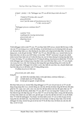 Đại học Dân Lập Thăng Long KIẾN TRÚC UNIX/LINUX
___________________________________________________________________________
201
________________________________________________________________________
Huỳnh Thúc Cước, Viện CNTT, VKHCN VN, Hà nội
if ((pid = fork()) ==0) /*debugger tạo TT con để kích hoạt trình cần trace*/
{
/*child là TT bị theo dõi, traced*/
ptrace(0,0,0,0);
exec(“put the name of traced processs here”);
/* ví dụ: exec(a.out)*/
}
/*debugger process continues here*/
for(;;)
{
wait((int *) 0);
read(input for tracing instruction);
ptrace(cmd, pid,...);
if(quiting trace)
break;
}
Trình debugger sinh ra một TT con, TT con thực hiện GHT ptrace, kernel đặt bit trace ở đầu
vào của TT con trong proces table hệ thống, và nó kích hoạt (exec()) chương trình cần quan
sát. Kerrnel thực hiện exec như thường lệ, tuy nhiên cuối cùng kernel nhận thấy bit trace đã
dựng (set), và do đó gởi tín hiệu “TRAP” cho TT con. Khi kết thúc exec, kernel kiểm tra tín
hiệu (như làm với tất cả các GHT khác) và tìm thấy “TRAP” mà kernel vừa gởi cho chính
mình, kernel thực hiện mã xử lí (như khi thao tác các tín hiệu) nhưng là trường hợp đặc biệt.
Vì trace bit dựng, TT con (đúng hơn là TT đang bị debug_traced proces) đánh thức TT bố (là
trình debugger ngủ và đang trong vòng lặp ở mức user) khi thực hiện wait(), TT con chuyển
vào trạng thái trace đặc biệt (tương tự như trạng thái ngủ nhưng không chỉ ra trên lưu đồ
chuyển trạng thái). Debugger trở ra khỏi wait(), đọc lệnh do user đưa vào, chuyển thành một
loạt liên tiếp ptrace() để kiểm soát TT đang debug (con).
Cú pháp của ptrace() như sau:
ptrace(cmd, pid, addr, data)
trong đó:
cmd: các lệnh như read (đọc data), write (ghi data), continue (tiếp tục) …
pid: số định danh của TT làm debug,
data: là một giá trị nguyên sẽ ghi (trả) lại.
Khi thực hiện ptrace(), kernel thấy rằng debugger có TT con với pid của nó và TT con đó
đang trong trạng thái trace, kernel dùng các cấu trúc dữ liệu dò được tổng thể để trao đổi data
giữa hai TT: copy cmd, addr, data vào cấu trúc dữ liệu (khoá cấu trúc để ngăn chặn các TT
khác có thể ghi đè dữ liệu), đánh thức TT con, đặt TT con vào trạng thái “ready to run” còn
bản thân đi ngủ chờ đáp ứng của TT con. Khi TT con trở lại thực hiện ( trong chế độ kernel),
nó thực hiện chính xác các lệnh cmd, ghi kết quả và cấu trúc dữ liệu nói trên và sau đó đánh
thức TT trình bố (debugger). Tuỳ thuộc vào kiểu lệnh (cmd), TT con có thể sẽ quay trở lại
trạng thái dò, đợi lệnh mới, hay thoát khỏi xử lí tín hiệu và tiếp tục thực hiện. Cho tới khi
debugger tái chạy, kernel lưu gía trị trả lại mà TT bị dò thao trao, bỏ khoá các cấu trúc dữ
liệu, và trở về user.
 