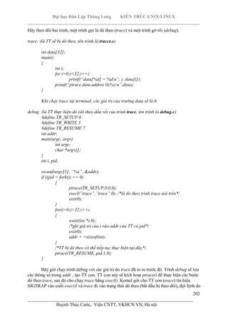 Đại học Dân Lập Thăng Long KIẾN TRÚC UNIX/LINUX
___________________________________________________________________________
202
________________________________________________________________________
Huỳnh Thúc Cước, Viện CNTT, VKHCN VN, Hà nội
Hãy theo dõi hai trình, một trình gọi là dò theo (trace) và một trình gở rối (debug).
trace: (là TT sẽ bị dò theo, tên trình là tracce.c)
int data[32];
main()
{
int i;
for i=0;i<32;i++)
printf(“data[%d] = %dn”, i, data[i]);
printf(“ptrace data addres 0x%xn”.data);
}
Khi chạy trace tại terminal, các giá trị của trường data sẽ là 0.
debug: (là TT thực hiện dò (dò theo dấu vết của trình trace, tên trình là debug.c)
#define TR_SETUP 0
#define TR_WRITE 5
#define TR_RESUME 7
int addr;
main(argc, argv)
int argc;
char *argv[];
{
int i, pid;
sscanf(argv[1], “%x”, &addr);
if ((pid = fork()) == 0)
{
ptrace(TR_SETUP,0,0,0);
execl(“trace”,”trace”,0); /*là dò theo trình trace nói trên*/
exit(0);
}
for(i=0;i<32;i++)
{
wait((int *) 0);
/*ghi giá trị của i vào addr của TT có pid*/
exit(0);
addr + =sizeof(int);
}
/*TT bị dò theo có thể tiếp tục thục hiện tại đây*/
ptrace(TR_RESUME, pid,1,0);
}
Bây giờ chạy trình debug với các giá trị do trace đã in ra trước đó. Trình debug sẽ lưu
các thông số trong addr , tạo TT con. TT con này sẽ kích hoạt ptrace() để thực hiện các bước
dò theo trace, sau đó cho chạy trace bằng execl(). Kernel gởi cho TT con (trace) tín hiệu
SIGTRAP vào cuối exec()l và trace đi vào trạng thái dò theo (bắt đầu bị theo dõi), đợi lệnh do
 