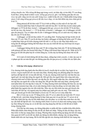 Đại học Dân Lập Thăng Long KIẾN TRÚC UNIX/LINUX
___________________________________________________________________________
203
________________________________________________________________________
Huỳnh Thúc Cước, Viện CNTT, VKHCN VN, Hà nội
debug chuyển vào. Nếu debug đã đang ngủ trong wait(), nó thức dậy và tìm thấy TT con đang
bị dò theo, debug thoát ra khỏi wait(). debug gọi ptrace(), ghi i vào không gian địa chỉ của
trace tại addr, tăng con trỏ của addr trong trace. (addr là địa chỉ của 1 thành phần trong mảng
data). Cuối cùng debug gọi ptrace() để cho trace chạy, và vào thời điểm này data chứa giá trị
0 tới 31.
Dùng ptrace() để dò theo một TT là có tính sơ đẳng và chịu một số các hạn chế:
1.Kernel phảI thực hiện 4 chuyển bối cảnh để trao đổi 1 từ dữ liệu (word ò data) giữa
debugger và TT bị dò theo: kernel -> debugger() khi gọi ptrace() cho tới khi TT bị dò theo
trả lời các truy vấn, kernel <- > TT bị dò theo và kernel -> debugger: trở vể debugger với kết
qủa cho ptrace(). Tuy có chậm như là cần vì debuggerr không còn có cách nào truy nhập vào
địa chỉ của TT bị dò theo.
2.debugger có thể dò theo nhiều TT con đồng thời. Trường hợp tới hạn là khi chỉ dò
theo các TT con: Nếu TT con bị dò theo lại fork(), debugger sẽ không thể kiểm soát TT cháu,
vì phảI thực hiện gở rối kiểu chương trình rất tinh vi: sẽ xảy ra việc thực hiện nhiều exec
trong khi đó debugger không thể biết đuợc tên của các trình đã liên tục kích hoạt (là images
của mã trình).
3.debugger không thể dò theo một TT đã và đang thực hiện nếu TT đó lại không phát
sinh ptrace() để làm cho kernel biết rằng TT đồng ý để kernel thực hiện gở rối. Nhắc lại là TT
đang gở rối đôi khi phải huỹ đi và khởi động lại, và điu này lại không làm được khi nó đã
chạy.
4.Có một số trình không thể dò theo được, chẳng hạn trình setuid(), vì như vậy user sẽ
vi phạm qui tắc an toàn khi ghi vào không gian địa chỉ qua ptrace() và thực thi các lệnh cấm.
3. Liên lạc trên mạng: client/server
Các chương trình ứng dụnh như thư điện tử (mail), truyền tệp từ xa (ftp), hay login từ xa
(telnet, rlogin) muốn kết nối vào một máy khác, thường dùng các phương pháp nói chuyện
(ad hoc) để lập kết nối và trao đổi dữ liệu. Ví dụ các chương trình mail lưu văn bản thư của
người gởi vào một tệp riêng cho người đó. Khi gởi thư cho người khác trên cùng một máy,
chương trình mail sẽ thêm tệp mail vào tệp địa chỉ. Khi người nhận đọc thư, chương trình sẽ
mở tệp thư của người đó và đọc nội dung thư. Để gởi thư đến một máy khác, chương trình
mail phải khéo léo tìm tệp thư ở máy đó. Vì rằng chương trình mail không thể thao tác các tệp
ở máy kia (remote) trực tiếp, sẽ có một chương trình ở máy kia đóng vai trò một nhân viên
phát hành thư (agent) cho các tiến trình thư. Như vậy các tiến trình của máy gởi (local) cần
cách thức để liên lạc với (agent) máy kia (nhận) qua ranh giới của các máy. Tiến trình của
máy gởi (local) gọi là tiến trình khách (client) của TT chủ (server) máy nhận thư.
Bởi vì Unix tạo ra các TT bằng fork(), nên TT server phải tồn tại trước khi TT client
cố lập kết nối. cách thức thông thường là thực hiện qua init và sau khi tạo TT server sẽ sẽ
luôn đọc kênh liên lạc cho tới khi nhận được yêu cầu phục vụ và tiếp theo tuân theo các thủ
tục cần thiết để lập kết nối. Các chương trình client và server sẽ chọn môi trường mạng và thủ
tục theo thông tin trong các cơ sở dữ liệu của ứng dụng hay dữ liệu có thể đã mã cố định
trong chương trình.
Với liên lạc trên mạng, các thông điệp phải có phần dữ liệu và phần kiểm điều khiển.
Phần điều khiển chứa thông tin địa chỉ để xác định nơi nhận. Thông tin địa chỉ được cấu trúc
theo kiểu và thủ tục mạng được sử dụng. Phương thức truyền thống áp dụng cho kết nối mạng
liên quan tới GHT ioctl() để xác định các thông tin điều khiển, nhưng việc sử dụng không
thuần nhất trên các loại mạng. Đó là chổ bất cập khi các chương trình thiết kế cho mạng này
 