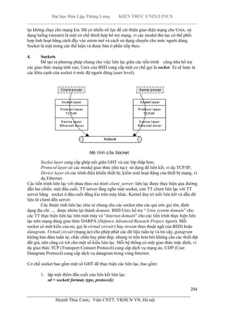 Đại học Dân Lập Thăng Long KIẾN TRÚC UNIX/LINUX
___________________________________________________________________________
204
________________________________________________________________________
Huỳnh Thúc Cước, Viện CNTT, VKHCN VN, Hà nội
lại không chạy cho mạng kia. Đã có nhiều nổ lực để cải thiện giao diện mạng cho Unix, sử
dụng luồng (stream) là một cơ chế thích hợp hổ trợ mạng, vì các modul thủ tục có thể phối
hợp linh hoạt bằng cách đẩy vào strem mở và cách sử dụng chuyển cho mức người dùng.
Socket là một trong các thể hiện và được bàn ở phần tiếp theo.
4. Sockets
Để tạo ra phương pháp chung cho việc liên lạc giữa các tiến trình cũng như hổ trợ
các giao thức mạng tinh xảo, Unix của BSD cung cấp một cơ chế gọi là socket. Ta sẽ lược tả
các khía cạnh của socket ở mức độ người dùng (user level).
Socket layer cung cấp ghép nối giữa GHT và các lớp thấp hơn;
Protocol layer có các modul giao thức (thủ tục) sử dụng để liên kết, ví dụ TCP/IP;
Device layer có các trình điều khiển thiết bị, kiểm soát hoạt động của thiết bị mạng, ví
dụ Ethernet.
Các tiến trình liên lạc với nhau theo mô hình client_server: liên lạc được thực hiện qua đường
dẫn hai chiều: một đầu cuối, TT server lắng nghe một socket, còn TT client liên lạc với TT
server bằng socket ở đàu cuối đằng kia trên máy khác. Kernel duy trì mối liên kết và dẫn dữ
liệu từ client đến server.
Các thuộc tính liên lạc chia sẻ chung cho các socket như các qui ước gọi tên, định
dạng địa chỉ ..., được nhóm lại thành domain. BSD Unix hổ trợ “ Unix system domain” cho
các TT thực hiện liên lạc trên một máy và “Internet domain” cho các tiến trình thực hiện liên
lạc trên mạng dùng giao thức DARPA (Defence Advanced Reseach Project Agent). Mỗi
socket có một kiểu của nó, gọi là virtual circuit ( hay stream theo thuật ngữ của BSD) hoặc
datagram. Virtual circuit (mạng ảo) cho phép phát các dữ liệu tuần tự và tin cậy, gatagram
không bảo đảm tuần tự, chắc chắn hay phát đúp, nhưng rẻ tiền hơn bởi không cần các thiết đặt
đắt giá, nên cũng có ích cho một số kiểu liên lạc. Mỗi hệ thống có một giao thức mặc định, ví
dụ giao thức TCP (Transport Connect Protocol) cung cấp dịch vụ mạng ảo, UDP (User
Datagram Protocol) cung cấp dịch vụ datagram trong vùng Internet.
Cơ chế socket bao gồm một số GHT để thực hiện các liên lạc, bao gồm:
1. lập một điểm đầu cuối của liên kết liên lạc:
sd = socket( format, type, protocol);
 