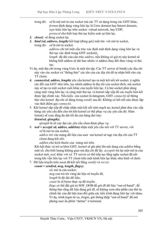 Đại học Dân Lập Thăng Long KIẾN TRÚC UNIX/LINUX
___________________________________________________________________________
205
________________________________________________________________________
Huỳnh Thúc Cước, Viện CNTT, VKHCN VN, Hà nội
trong đó: sd là mộ mô tả của socket mà các TT sử dụng trong các GHT khác,
format định dạng vùng liên lạc là Unix domain hay Interet domain,
type kiểu liên lạc trên socket: virtual network, hay UDP,
protocol cho biết loại thủ tục kiểm soát sự liên lạc.
2. close() sẽ đóng socket lại.
3. bind (sd, address, length) kết hợp (đóng gói) một tên với mô tả socket,
trong đó: sd là mô tả socket.
address chỉ tới một cấu trúc xác định một định dạng vùng liên lạc và
thủ tục xác định trong GHT socket(),
length độ dài của cấu trúc addres, nếu không có giá trị này kernel sẽ
không biết addres sẽ dài bao nhiêu vì addres thay đổi theo vùng và thủ
tục.
Ví dụ, một địa chỉ trong vùng Unix là một tên tệp. Các TT server sẽ bind() các địa chỉ
này vào các socket và “thông báo” các tên của các địa chỉ để tự nhận biết cho các
TT client.
4. connect(sd, addres, length) yêu cầu kernel tạo ra một kêt nối tới socket. ý nghĩa
các đối của GHT như trên, tuy nhiên addres là địa chỉ của socket đích, mà socket
này sẽ tạo ra một socket cuối khác của tuyến liên lạc. Cả hai socket phải dùng
cùng một vùng liên lạc và cùng một thủ tục và kernel sắp xếp để các tuyến liên kết
được lập chính xác. Nếu kiểu của socket là datagram, GHT connect() sẽ thông
báo cho kernel địa chỉ sẽ dùng trong send() sau đó. Không có kết nối nào được lập
vào thời điểm gọi connect().
5. Khi kernel sắp xếp để chấp nhận một kết nối trên mạch ảo, kernel phải đưa vào xếp
hàng các yêu cầu đến cho tới khi kernel có thể phục vụ các yêu cầu đó. Hàm
listen() sẽ xsac địng đọ dài tối đa của hàng đợi này:
listen(sd, qlength);
qlength là số cực đại các yêu cầu chưa được phục vụ.
6. nsd = accept( sd, addres, addrlen) nhận một yêu cầu nối với TT server, với
sd là mô tả của socket,
addres trỏ vào mảng dữ liệu của user mà kernel sẽ nạp vào địa chỉ của TT
client đang kết nối;
addlen cho kích thước của mảng nói trên.
Khi kết thúc và trở ra khỏi GHT, kernel sẽ ghi phủ lên nội dung của addlen bằng
một số, cho biết lượng không gian mà địa chỉ đã lấy. accept() trả lại một mô tả của
socket mới, nsd, khác với sd. TT server có thể tiếp tục lắng nghe socket đã nối
trong khi vẫn liên lạc với TT client trên một kênh liên lạc khác như hình vẽ dưới.
7. Dữ liệu truyền trên socet đã kết nối bằng send() và recv():
count = send(sd, msg, length, flags);
sd, mô tả của socket;
msg con trỏ tới vùng dư liệu sẽ truyền đI;
length là độ dài dữ liệu;
count là số bytes thực sự đã truyền.
flags có thể đặt giá trị SOF_OOB để gởi đI dữ liệu “out-of-band”, để
thông báo rằng dữ liệu đang gởi đI, sẽ không xem như phần của thứ tự
chính tắc của dữ liệu trao đổi giữa các tiến trình đang liên lạc với nhau.
Ví dụ, trình login từ xa, rlogin, gởi thông điệp “out-of-band” để mô
phỏng user ấn phím “delete” ở terminal.
 