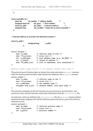Đại học Dân Lập Thăng Long KIẾN TRÚC UNIX/LINUX
___________________________________________________________________________
207
________________________________________________________________________
Huỳnh Thúc Cước, Viện CNTT, VKHCN VN, Hà nội
};
struct sockaddr_in {
short int sin_family; /* Address family */
unsigned short int sin_port; /* Port number */
struct in_addr sin_addr; /* Internet address */
unsigned char sin_zero[8]; /* Same size as struct sockaddr */
};
/* Internet address (a structure for historical reasons) */
struct in_addr {
unsigned long s_addr;
};
struct hostent {
char *h_name; /* official name of host */
char **h_aliases; /* alias list */
int h_addrtype; /* host address type (e.g. AF_INET) */
int h_length; /* length of address */
char **h_addr_list; /* list of addresses, null terminated */
};
#define h_addr h_addr_list[0] /* 1st address, network byte order */
The gethostbyname() function takes an internet host name and returns a hostent structure,
while the function gethostbyaddr() maps internet host addresses into a hostent structure.
struct netent {
char *n_name; /* official name of net */
char **n_aliases; /* alias list */
int n_addrtype; /* net address type */
unsigned long n_net; /* network number, host byte order */
};
The network counterparts to the host functions are getnetbyname(), getnetbyaddr(), and
getnetent(); these network functions extract their information from the /etc/networks file.
For protocols, which are defined in the /etc/protocols file, the protoent structure defines
the protocol-name mapping used with the functions getprotobyname(), getprotobynumber(),
and getprotoent():
struct protoent {
char *p_name; /* official protocol name */
char **p_aliases; /* alias list */
int p_proto; /* protocol number */
};
 