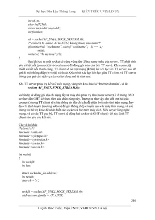 Đại học Dân Lập Thăng Long KIẾN TRÚC UNIX/LINUX
___________________________________________________________________________
210
________________________________________________________________________
Huỳnh Thúc Cước, Viện CNTT, VKHCN VN, Hà nội
int sd, ns;
char buf[256];
struct sockaddr sockaddr;
int fromlen;
sd = socket(AF_UNIX, SOCK_STREAM, 0);
/* connect to -name. Ki tu NULL khong thuoc vao name*/
if(connect(sd, “sockname”, sizeof(“sockname”) –1) == -1)
exit();
write(sd, “hi my love”,10);
}
Sau khi tạo ra một socket có cùng vùng tên (Uinx name) như của server, TT phát sinh
yêu cầ kết nối (connect()) với sockname đã đóng gói như của bên TT servẻ. Khi connect()
thoát và kết nối thành công, TT client sẽ có một mạng (kênh) ảo liên lạc với TT server, sau đó
gởi đi một thông điệp (write()) và thoát. Qúa trình xác lạp liên lạc giữa TT client và TT server
thông qua gọi các sịch vụ của socket được mô tả như sau:
Khi TT server phục vụ kết nối trên mạng, vùng tên khai báo là “Internet domain”, sẽ là:
socket( AF_INET, SOCK_STREAM,0);
và bind() sẽ đóng gói địa chỉ nạng lấy từ máy chủ phục vụ tên (name server). Hê thóng BSD
có thư viện GHT để thực hiện các chức năng này. Tương tự như vậy cho đối thứ hai của
connect() trong TT client sẽ chứa thông tin địa chỉ cần để nhận biết máy tính trên mạng, hay
địa chỉ định tuyến (routing addres) để gởi thông điệp chuyển qua các máy tính mạng, và các
thông tin hổ trợ khác để nhận biết các socket cá biệt trên máy đích. Nếu server lắng nghe
mạng, và cả các TT cục bộ, TT servẻ sẽ dùng hai socket và GHT elect() để xác định TT
client nào yêu cầu kết nối.
Các ví dụ khác
/*client1.c*/
#include <stdio.h>
#include <sys/types.h>
#include <sys/socket.h>
#include <sys/un.h>
#include <unistd.h>
int main()
{
int sockfd;
int len;
struct sockaddr_un address;
int result;
char ch = 'A';
sockfd = socket(AF_UNIX, SOCK_STREAM, 0);
address.sun_family = AF_UNIX;
 