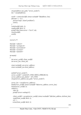 Đại học Dân Lập Thăng Long KIẾN TRÚC UNIX/LINUX
___________________________________________________________________________
211
________________________________________________________________________
Huỳnh Thúc Cước, Viện CNTT, VKHCN VN, Hà nội
strcpy(address.sun_path, "server_socket");
len = sizeof(address);
result = connect(sockfd, (struct sockaddr *)&address, len);
if(result == -1) {
perror("oops: client1 problem");
exit(1);
}
write(sockfd, &ch, 1);
read(sockfd, &ch, 1);
printf("char from server = %cn", ch);
close(sockfd);
exit(0);
}
/server1.c*/
#include <stdio.h>
#include <sys/types.h>
#include <sys/socket.h>
#include <sys/un.h>
#include <unistd.h>
int main()
{
int server_sockfd, client_sockfd;
int server_len, client_len;
struct sockaddr_un server_address;
struct sockaddr_un client_address;
unlink("server_socket");
server_sockfd = socket(AF_UNIX, SOCK_STREAM, 0);
server_address.sun_family = AF_UNIX;
strcpy(server_address.sun_path, "server_socket");
server_len = sizeof(server_address);
bind(server_sockfd, (struct sockaddr *)&server_address, server_len);
listen(server_sockfd, 5);
while(1) {
char ch;
printf("server waitingn");
client_sockfd = accept(server_sockfd, (struct sockaddr *)&client_address, &client_len);
read(client_sockfd, &ch, 1);
ch++;
write(client_sockfd, &ch, 1);
 