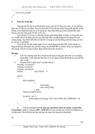 Đại học Dân Lập Thăng Long KIẾN TRÚC UNIX/LINUX
___________________________________________________________________________
212
________________________________________________________________________
Huỳnh Thúc Cước, Viện CNTT, VKHCN VN, Hà nội
close(client_sockfd);
}
}
5. Tóm tắt và bài tập
Chương này đề cập các kỉ thuật kiểm soát và gở rối TT chạy trên máy, và các phương
thức các TT liên lạc với nhau. Ptrace() theo dõi TT là một tiện ích tố nhưng đắt giá đối với hệ
thống vì tốn nhiều thời gian và xử lí tương tác, thực hiện nhiều quá trình chuyển bối cảnh,
liên lạc chỉ thực hiện giữa TT bố và TT con …
Unix Systen V cho các cơ chế liên lạc bao gồm thông điệp, cờ hiệu, và vùng nhớ chia
sẻ. Có điều tất cả chỉ dùng cho các mục đích đặc biệt và cũng không thể áp dụng trên môi
trường mạng. Tuy nhiên tính hữu ích rất lớn và mang lại cho hệ thống một tính năng cao hơn
so với các cơ chế khác.
Unix hổ trợ liên kết mạng mạnh, hổ trợ chính thông qua tập GHT ioctl() nhưng sử
dụng lại không nhất quán cho các kiểu mạng, do đó BSD đưa ra socket, dùng vạn năng hơn
trên mạng. Stream là công cụ được dùng chính trên Unix System V.
Bài tập:
1. Viết một chương trình để so sánh chuyển data sử dụng bộ nhớ chia sẻ và sử dụng
thông điệp. Trình dùng bộ nhớ chia sẻ có sử dụng cờ hiệu để đòng bộ vịec hoàn tất
đọc và ghi.
2. Chương trình (“nghe trộm”) sau đây làm gì ?
#include <sys/types.h>
#include <sys/ipc.h>
#include <sys/mes.h>
#define ALLTYPES 0
main()
{
struct msgform
{
long mtype;
char mtext[1024];
} msg;
register unsigned int id;
for (id=0; ; id++)
while(msgrecv(id, &msg, 1024, ALLTYPES, IPC_NOWAIT) > 0)
;
}
3. Viết lại chương trình Các thao tác (operation) khóa (Locking) và giải khóa
(Unlocking) ở phần 2.2 dùng cờ IPC_NOWAIT sao cho các thao tác cờ hiệu (semaphore) là
có điều kiện. Cho biết như vậy làm sao loại trừ được tình trạng kẹt (deadlock).
%
 