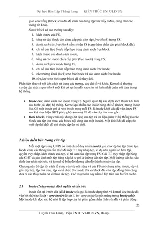 Đại học Dân Lập Thăng Long KIẾN TRÚC UNIX/LINUX
___________________________________________________________________________
23
________________________________________________________________________
Huỳnh Thúc Cước, Viện CNTT, VKHCN VN, Hà nội
gian còn trống (block) của đĩa để chứa nội dung tệp tìm thấy ở đâu, cũng như các
thông tin khác.
Super block có các trường sau đây:
1. kích thước của FS,
2. tổng số các block còn chưa cấp phát cho tệp (free block) trong FS.
3. danh sách các free block sẵn có trên FS (xem thêm phần cấp phát block đĩa),
4. chỉ số của free block tiếp theo trong danh sách free block.
5. kích thước của danh sách inode,
6. tổng số các inode chưa cấp phát (free inode) trong FS,
7. danh sách free inode trong FS,
8. chỉ số của free inode tiếp theo trong danh sách free inode,
9. các trường khoá (lock) cho free block và các danh sách free inode,
10. cờ (flag) cho biết super block đã có thay đổi.
Phần tiếp theo sẽ nói đến cách sử dụng các trường, các chỉ số và khóa. Kernel sẽ thường
xuyên cập nhật super block một khi có sự thay đổi sao cho nó luôn nhất quán với data trong
hệ thống.
Inode List, danh cách các inode trong FS. Người quản trị xác định kích thước khi làm
cấu hình (cài đặt) hệ thống. Kernel qui chiếu các inode bằng chỉ số (index) trong inode
list. Có một inode gọi là root inode trong mỗi FS: là inode khởi đầu để vào được FS
sau khi thực hiện GHT phép ghép (mount) FS đó vào cây thư mục gốc.
Data blocks, vùng chứa nội dung (dữ liệu) của tệp và dữ liệu quản trị hệ thống (là các
block của tệp thư mục, các block nội dung của một inode). Một khối khi đã cấp cho
mỗi tệp thì khối đó chỉ thuộc tệp đó mà thôi.
2.Biểu diễn bên trong của tệp
Mỗi một tệp trong UNIX có một chỉ số duy nhất (inode) gán cho tệp lúc tệp được tạo.
Inode chứa các thông tin cần thiết để một TT truy nhập tệp, ví dụ như người sở hữu tệp,
quyền truy nhập, kích thước của tệp, vị trí data của tệp trong FS. Các TT truy nhập tệp bằng
các GHT và xác định một tệp bằng xâu kí tự gọi là đường dẫn tên tệp. Mỗi đường dẫn lại xác
định duy nhất một tệp, và kernel sẽ biến đổi đường dẫn đó thành inode của tệp.
Chương này đề cập tới cách tổ chức của tệp nói riêng và của FS nói chung như: inode, tệp và
ghi/ đọc tệp, tệp thư mục, tệp và tổ chức đĩa: inode đĩa và block đĩa cho tệp; đồng thời cũng
đưa ra các thuật toán cơ sở thao tác tệp. Các thuật toán này nằm ở lớp trên của buffer cache.
2.1 Inode (Index-node), định nghĩa và cấu trúc
Inode tồn tại ở trên đĩa (disk inode) còn gọi là inode dạng tĩnh và kernel đọc inode đó
vào bộ nhớ (gọi là in - core inode) để xử lí. In - core inode là một mảng trong Inode table.
Một inode khi đọc vào bộ nhớ là tập hợp của hai phần gồm phần tĩnh trên đĩa và phần động
 