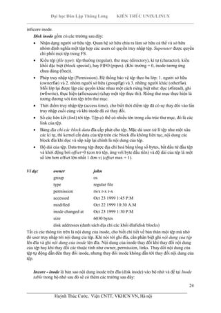 Đại học Dân Lập Thăng Long KIẾN TRÚC UNIX/LINUX
___________________________________________________________________________
24
________________________________________________________________________
Huỳnh Thúc Cước, Viện CNTT, VKHCN VN, Hà nội
inficore inode.
Disk inode gồm có các trường sau đây:
Nhận dạng người sở hữu tệp. Quan hệ sở hữu chia ra làm sở hữu cá thể và sở hữu
nhóm định nghĩa một tập hợp các users có quyền truy nhập tệp. Superuser được quyền
chi phối mọi tệp trong FS.
Kiểu tệp (file type): tệp thường (regular), thư mục (directory), kí tự (character), kiểu
khối đặc biệt (block special), hay FIFO (pipes). (Khi trường = 0, inode tương ứng
chưa dùng (free)).
Phép truy nhập tệp (Permission). Hệ thống bảo vệ tệp theo ba lớp: 1. người sở hữu
(ownerfiu) và 2. nhóm người sở hữu (groupfig) và 3. những người khác (otherfio).
Mỗi lớp lại được lập các quyền khác nhau một cách riêng biệt như: đọc (rfiread), ghi
(wfiwrite), thực hiện (xfiexecute) (chạy một tệp thực thi). Riêng thư mục thực hiện là
tương đương với tìm tệp trên thư mục.
Thời điểm truy nhập tệp (access time), cho biết thời điểm tệp đã có sự thay đổi vào lần
truy nhập cuối cùng và khi inode đã có thay đổi.
Số các liên kết (link) tới tệp. Tệp có thể có nhiều tên trong cấu trúc thư mục, đó là các
link của tệp.
Bảng địa chỉ các block data đĩa cấp phát cho tệp. Mặc dù user xử lí tệp như một xâu
các kí tự, thì kernel cất data của tệp trên các block đĩa không liên tục, nội dung các
block đĩa khi đọc và sắp xếp lại chính là nội dung của tệp.
Độ dài của tệp. Data trong tệp được địa chỉ hoá bằng tổng số bytes, bắt đầu từ đầu tệp
và khởi động bởi offset=0 (con trỏ tệp, ứng với byte đầu tiên) và độ dài của tệp là một
số lớn hơn offset lớn nhất 1 đơn vị (offset max + 1).
Ví dụ: owner john
group os
type regular file
permission rwx r-x r-x
accessed Oct 23 1999 1:45 P.M
modified Oct 22 1999 10:30 A.M
inode changed at Oct 23 1999 1:30 P.M
size 6030 bytes
disk addresses (danh sách địa chỉ các khối đĩafidisk blocks)
Tất cả các thông tin trên là nội dung của inode, cho biết chi tiết về bản thân một tệp mà nhờ
đó user truy nhập tới nội dung cỉa tệp. Khi nói tới ghi đĩa, cần phân biệt ghi nội dung của tệp
lên đĩa và ghi nội dung của inode lên đĩa. Nội dung của inode thay đổi khi thay đổi nội dung
của tệp hay khi thay đổi các thuộc tính như owner, permission, links. Thay đổi nội dung của
tệp tự động dẫn đến thay đổi inode, nhưng thay đổi inode không dẫn tới thay đổi nội dung của
tệp.
Incore - inode là bản sao nội dung inode trên đĩa (disk inode) vào bộ nhớ và để tại Inode
table trong bộ nhớ sau đó sẽ có thêm các trường sau đây:
 