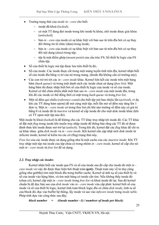 Đại học Dân Lập Thăng Long KIẾN TRÚC UNIX/LINUX
___________________________________________________________________________
25
________________________________________________________________________
Huỳnh Thúc Cước, Viện CNTT, VKHCN VN, Hà nội
Trường trạng thái của inode in - core cho biết:
inode đã khoá (locked);
có một TT đang đợi inode trong khi inode bị khóa, chờ inode được giải khóa
(unlocked);
bản in - core của inode có sự khác biệt với bản sao từ trên đĩa bởi có sự thay
đổi thông tin tổ chức (data) trong inode;
bản in - core của inode có sự khác biệt với bản sao từ trên đĩa bởi có sự thay
đổi nội dung (data) trong tệp;
tệp là một điểm ghép (mount point) của cấu trúc FS; Số thiết bị logic của FS
chứa tệp.
Số của thiết bị logic mà tệp được lưu trên thiết bị đó;
Số của inode. Các inode đuợc cất trong một mảng tuyến tính trên đĩa, kernel nhận biết
số của inode đĩa bằng vị trí của nó trong mảng. (Inode đĩa không cần có trường này).
Các con trỏ trỏ tới các in - core inode khác. Kernel liên kết các inode trên một hàng
băm (hash queue) và trong một danh sách các inode chưa sử dụng (free list). Một
hàng băm thì được nhận biết bởi số của thiết bị logic của inode và số của inode.
Kernel có thể chứa nhiều nhất một bản sao in - core inode của một inode đĩa, trong
khi đó các inode có thể đồng thời có mặt trong hash queue và trong free list.
Một số đếm qui chiếu (reference count) cho biết tệp mở bao nhiêu lần (actived), ví dụ
khi các TT dùng hàm open() để mở cùng một tệp, mỗi lần mở số đếm này tăng lên 1
đơn vị. Một in – core inode có trong free list chỉ khi nào trường số đếm này có giá trị
bằng 0 và inode đó là inactive và kernel sẽ cấp inode đó cho một disk inode khác (khi
có TT open một tệp nào đó).
Một inode bị khoá (locked) là để không cho các TT khác truy nhập tới inode đó. Các TT khác
sẽ đặt một flag trong inode khi muốn truy nhập inode để thông báo rằng các TT đó sẽ được
đánh thức khi inode được mở trở lại (unlock). Trong khi đó, kernel đặt các flag khác để chỉ ra
sự khác nhau giữa disk inode và in - core inode. Khi kernel cần cập nhật mới disk inode từ
inficore inode, kernel sẽ kiểm tra các cờ (flag) trạng thái này.
Free list của các inode được sử dụng giống như là một cache của các inactive inode: Khi TT
truy nhập một tệp mà inode của tệp chưa có trong nhóm in - core inode, kernel sẽ cấp cho nó
một in - core inode từ free list để sử dụng.
2.2. Truy nhập các inodes
Kernel nhận biết các inode qua FS và số của inode sau đó cấp cho inode đó một in -
core inode và việc đó được thực hiện bởi thuật toán iget(). Thuật toán này về tư duy cũng
giống như getblk() tìm một block đĩa trong buffer cache. Kernel sẽ ánh xạ số của thiết bị và
số của inode vào hàng băm, và tìm một hàng có inode cần tìm. Nếu không thấy inode đó
(chưa có), kernel cấp một in - core inode trong free list và khoá inode đó lại. Sau đó kernel
chuẩn bị để đọc bản sao của disk inode vào in - core inode vừa cấp phát: kernel biết số của
inode và số của thiết bị logic, kernel tính toán block logic đĩa có chứa disk inode, tính ra số
của block đó, đọc vào buffer hệ thống, lấy inode và sao vào inficore inode trong inode table.
Phép tính dựa vào công thức sau đây:
block number = ((inode number –1) / numbrer of inode per block)
 