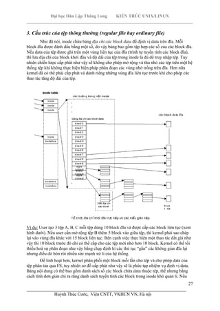 Đại học Dân Lập Thăng Long KIẾN TRÚC UNIX/LINUX
___________________________________________________________________________
27
________________________________________________________________________
Huỳnh Thúc Cước, Viện CNTT, VKHCN VN, Hà nội
3. Cấu trúc của tệp thông thường (regular file hay ordinary file)
Như đã nói, inode chứa bảng địa chỉ các block data để định vị data trên đĩa. Mỗi
block đĩa được đánh dấu bằng một số, do vậy bảng bao gồm tập hợp các số của các block đĩa.
Nếu data của tệp được ghi trên một vùng liên tục của đĩa (trình tự tuyến tính các block đĩa),
thì lưu địa chỉ của block khởi đầu và độ dài của tệp trong inode là đủ để truy nhập tệp. Tuy
nhiên chiến lược cấp phát như vậy sẽ không cho phép mở rộng và thu nhỏ các tệp trên một hệ
thống tệp khi không thực hiện biện pháp phân đoạn các vùng nhớ trống trên đĩa. Hơn nữa
kernel đã có thể phải cấp phát và dành riêng những vùng đĩa liên tục trước khi cho phép các
thao tác tăng độ dài của tệp.
Ví dụ: User tạo 3 tệp A, B, C mỗi tệp dùng 10 block đĩa và được cấp các block liên tục (xem
hình dưới). Nếu user cần mở rộng tệp B thêm 5 block vào giữa tệp, thì kernel phải sao chép
lại vào vùng đĩa khác với 15 block liên tục. Bên cạnh việc thực hiện một thao tác đắt giá như
vậy thì 10 block trước đó chỉ có thể cấp cho các tệp mới nhỏ hơn 10 block. Kernel có thể tối
thiểu hoá sự phân đoạn như vậy bằng chạy định kì các thủ tục “gắn” các không gian đĩa lại
nhưng điều đó bòn rút nhiều sức mạnh xử lí của hệ thống.
Để linh hoạt hơn, kernel phân phối một block mỗi lần cho tệp và cho phép data của
tệp phân tán qua FS, tuy nhiên sơ đồ cấp phát như vậy sẽ là phức tạp nhiệm vụ định vị data.
Bảng nội dung có thể bao gồm danh sách số các block chứa data thuộc tệp, thế nhưng bằng
cách tính đơn giản chỉ ra rằng danh sách tuyến tính các block trong inode khó quản lí. Nếu
 