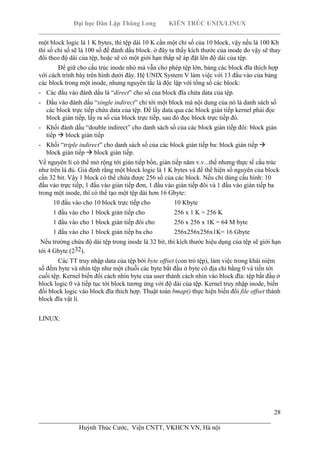 Đại học Dân Lập Thăng Long KIẾN TRÚC UNIX/LINUX
___________________________________________________________________________
28
________________________________________________________________________
Huỳnh Thúc Cước, Viện CNTT, VKHCN VN, Hà nội
một block logic là 1 K bytes, thì tệp dài 10 K cần một chỉ số của 10 block, vậy nếu là 100 Kb
thì số chỉ số sẽ là 100 số để đánh dấu block. ở đây ta thấy kích thước của inode do vậy sẽ thay
đổi theo độ dài của tệp, hoặc sẽ có một giới hạn thấp sẽ áp đặt lên độ dài của tệp.
Để giữ cho cấu trúc inode nhỏ mà vẫn cho phép tệp lớn, bảng các block đĩa thích hợp
với cách trình bày trên hình dưới đây. Hệ UNIX System V làm việc với 13 đầu vào của bảng
các block trong một inode, nhưng nguyên tắc là độc lập với tổng số các block:
- Các đầu vào đánh dấu là “direct” cho số của block đĩa chứa data của tệp.
- Đầu vào đánh dấu “single indirect” chỉ tới một block mà nội dung của nó là danh sách số
các block trực tiếp chứa data của tệp. Để lấy data qua các block gián tiếp kernel phải đọc
block gián tiếp, lấy ra số của block trực tiếp, sau đó đọc block trực tiếp đó.
- Khối đánh dấu “double indirect” cho danh sách số của các block gián tiếp đôi: block gián
tiếp block gián tiếp
- Khối “triple indirect” cho danh sách số của các block gián tiếp ba: block gián tiếp
block gián tiếp block gián tiếp.
Về nguyên lí có thể mở rộng tới gián tiếp bốn, gián tiếp năm v.v...thế nhưng thực tế cấu trúc
như trên là đủ. Giả định rằng một block logic là 1 K bytes và để thể hiện số nguyên của block
cần 32 bit. Vậy 1 block có thể chứa được 256 số của các block. Nếu chỉ dùng cấu hình: 10
đầu vào trực tiếp, 1 đầu vào gián tiếp đơn, 1 đầu vào gián tiếp đôi và 1 đầu vào gián tiếp ba
trong một inode, thì có thể tạo một tệp dài hơn 16 Gbyte:
10 đầu vào cho 10 block trực tiếp cho 10 Kbyte
1 đầu vào cho 1 block gián tiếp cho 256 x 1 K = 256 K
1 đầu vào cho 1 block gián tiếp đôi cho 256 x 256 x 1K = 64 M byte
1 đầu vào cho 1 block gián tiếp ba cho 256x256x256x1K= 16 Gbyte
Nếu trường chứa độ dài tệp trong inode là 32 bit, thì kích thước hiệu dụng của tệp sẽ giới hạn
tới 4 Gbyte (232).
Các TT truy nhập data của tệp bởi byte offset (con trỏ tệp), làm việc trong khái niệm
số đếm byte và nhìn tệp như một chuỗi các byte bắt đầu ở byte có địa chỉ bằng 0 và tiến tới
cuối tệp. Kernel biến đổi cách nhìn byte của user thành cách nhìn vào block đĩa: tệp bắt đầu ở
block logic 0 và tiếp tục tới block tương ứng với độ dài của tệp. Kernel truy nhập inode, biến
đổi block logic vào block đĩa thích hợp. Thuật toán bmap() thực hiện biến đổi file offset thành
block đĩa vật lí.
LINUX:
 