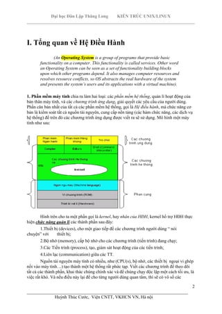 Đại học Dân Lập Thăng Long KIẾN TRÚC UNIX/LINUX
___________________________________________________________________________
2
________________________________________________________________________
Huỳnh Thúc Cước, Viện CNTT, VKHCN VN, Hà nội
I. Tổng quan về Hệ Điều Hành
(An Operating System is a group of programs that provide basic
functionality on a computer. This functionality is called services. Other word
an Operating System can be seen as a set of functionality building blocks
upon which other programs depend. It also manages computer resources and
resolves resource conflicts, so OS abstracts the real hardware of the system
and presents the system’s users and its applications with a virtual machine).
1. Phần mềm máy tính chia ra làm hai loại: các phần mềm hệ thống, quản lí hoạt động của
bản thân máy tính, và các chương trình ứng dụng, giải quyết các yêu cầu của người dùng.
Phần căn bản nhất của tất cả các phần mềm hệ thống, gọi là Hệ điều hành, mà chức năng cơ
bản là kiểm soát tất cả nguồn tài nguyên, cung cấp nền tảng (các hàm chức năng, các dịch vụ
hệ thống) để trên đó các chương trình ứng dụng được viết ra sẽ sử dụng. Mô hình một máy
tính như sau:
Hình trên cho ta một phần gọi là kernel, hay nhân của HĐH, kernel hổ trợ HĐH thực
hiện chức năng quản lí các thành phần sau đây:
1.Thiết bị (devices), cho một giao tiếp để các chương trình người dùng “ nói
chuyện” với thiết bị;
2.Bộ nhớ (memory), cấp bộ nhớ cho các chương trình (tiến trình) đang chạy;
3.Các Tiến trình (process), tạo, giám sát hoạt động của các tiến trình;
4.Liên lạc (communication) giữa các TT.
Nguồn tài nguyên máy tính có nhiều, như (CPU(s), bộ nhớ, các thiết bị ngoại vi ghép
nối vào máy tính…) tạo thành một hệ thống rất phức tạp. Viết các chương trình để theo dõi
tất cả các thành phần, khai thác chúng chính xác và để chúng chạy độc lập một cách tối ưu, là
việc rất khó. Và nếu điều này lại để cho từng người dùng quan tâm, thì sẽ có vô số các
 