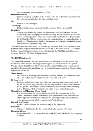 Đại học Dân Lập Thăng Long KIẾN TRÚC UNIX/LINUX
___________________________________________________________________________
30
________________________________________________________________________
Huỳnh Thúc Cước, Viện CNTT, VKHCN VN, Hà nội
link, block device, character device or FIFO.
Owner Information
The user and group identifiers of the owners of this file or directory. This allows the
file system to correctly allow the right sort of accesses,
Size
The size of the file in bytes,
Timestamps
The time that the inode was created and the last time that it was modified,
Datablocks
Pointers to the blocks that contain the data that this inode is describing. The first
twelve are pointers to the physical blocks containing the data described by this inode
and the last three pointers contain more and more levels of indirection. For example,
the double indirect blocks pointer points at a block of pointers to blocks of pointers to
data blocks. This means that files less than or equal to twelve data blocks in length are
more quickly accessed than larger files.
You should note that EXT2 inodes can describe special device files. These are not real files
but handles that programs can use to access devices. All of the device files in /dev are there
to allow programs to access Linux's devices. For example the mount program takes as an
argument the device file that it wishes to mount.
The EXT2 Superblock
The Superblock contains a description of the basic size and shape of this file system. The
information within it allows the file system manager to use and maintain the file system.
Usually only the Superblock in Block Group 0 is read when the file system is mounted but
each Block Group contains a duplicate copy in case of file system corruption. Amongst other
information it holds the:
Magic Number
This allows the mounting software to check that this is indeed the Superblock for an
EXT2 file system. For the current version of EXT2 this is 0xEF53.
Revision Level
The major and minor revision levels allow the mounting code to determine whether or
not this file system supports features that are only available in particular revisions of
the file system. There are also feature compatibility fields which help the mounting
code to determine which new features can safely be used on this file system,
Mount Count and Maximum Mount Count
Together these allow the system to determine if the file system should be fully
checked. The mount count is incremented each time the file system is mounted and
when it equals the maximum mount count the warning message ``maximal mount
count reached, running e2fsck is recommended'' is displayed,
Block Group Number
The Block Group number that holds this copy of the Superblock,
Block Size
The size of the block for this file system in bytes, for example 1024 bytes,
Blocks per Group
The number of blocks in a group. Like the block size this is fixed when the file system
is created,
 