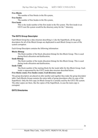 Đại học Dân Lập Thăng Long KIẾN TRÚC UNIX/LINUX
___________________________________________________________________________
31
________________________________________________________________________
Huỳnh Thúc Cước, Viện CNTT, VKHCN VN, Hà nội
Free Blocks
The number of free blocks in the file system,
Free Inodes
The number of free Inodes in the file system,
First Inode
This is the inode number of the first inode in the file system. The first inode in an
EXT2 root file system would be the directory entry for the '/' directory.
The EXT2 Group Descriptor
Each Block Group has a data structure describing it. Like the Superblock, all the group
descriptors for all of the Block Groups are duplicated in each Block Group in case of file
system corruption.
Each Group Descriptor contains the following information:
Blocks Bitmap
The block number of the block allocation bitmap for this Block Group. This is used
during block allocation and deallocation,
Inode Bitmap
The block number of the inode allocation bitmap for this Block Group. This is used
during inode allocation and deallocation,
Inode Table
The block number of the starting block for the inode table for this Block Group. Each
inode is represented by the EXT2 inode data structure described below.
Free blocks count, Free Inodes count, Used directory count
The group descriptors are placed on after another and together they make the group descriptor
table. Each Blocks Group contains the entire table of group descriptors after its copy of the
Superblock. Only the first copy (in Block Group 0) is actually used by the EXT2 file system.
The other copies are there, like the copies of the Superblock, in case the main copy is
corrupted.
EXT2 Directories
 