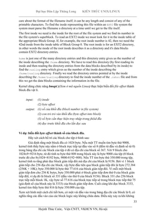 Đại học Dân Lập Thăng Long KIẾN TRÚC UNIX/LINUX
___________________________________________________________________________
33
________________________________________________________________________
Huỳnh Thúc Cước, Viện CNTT, VKHCN VN, Hà nội
care about the format of the filename itself; it can be any length and consist of any of the
printable characters. To find the inode representing this file within an EXT2 file system the
system must parse the filename a directory at a time until we get to the file itself.
The first inode we need is the inode for the root of the file system and we find its number in
the file system's superblock. To read an EXT2 inode we must look for it in the inode table of
the appropriate Block Group. If, for example, the root inode number is 42, then we need the
42nd inode from the inode table of Block Group 0. The root inode is for an EXT2 directory,
in other words the mode of the root inode describes it as a directory and it's data blocks
contain EXT2 directory entries.
home is just one of the many directory entries and this directory entry gives us the number of
the inode describing the /home directory. We have to read this directory (by first reading its
inode and then reading the directory entries from the data blocks described by its inode) to
find the rusling entry which gives us the number of the inode describing the
/home/rusling directory. Finally we read the directory entries pointed at by the inode
describing the /home/rusling directory to find the inode number of the .cshrc file and from
this we get the data blocks containing the information in the file.
Kernel dùng chức năng bmap( )(Xem ở mã nguồn Linux) thực hiện biến đổi file offset thành
block đĩa vật lí.
input: (1) inode
(2) byte offset
output: (1) số của khối đĩa (block number in file system)
(2) con trỏ trỏ vào khối đĩa (byte offset into block)
(3) số byte cần thực hiện truy nhập trong jhôid đĩa
(4) đọc trước khối đĩa cho lần đọc sau
Ví dụ: biến đổi byte offset thành số của block đĩa.
Hãy xét cách bố trí các block cho tệp ở hình sau:
Giả định rằng một block đĩa có 1024 byte. Nếu một TT muốn tìm byte thứ 9000,
kernel tính thấy byte này nằm ở block trực tiếp tại đầu vào số 8 (đếm từ đầu và đánh số từ 0)
trong bảng địa chỉ các block của tệp ở đó có địa chỉ của block số 367. Với 9 block cho
1024x9=9216 byte, từ đó tính ra byte thứ 808 trong block này là byte 9000 của tệp (8 block
trước đó cho 8x1024=8192 byte, 9000-8192=808). Nếu TT tìm byte thứ 350.000 trong tệp,
kernel tính ra rằng phải đọc block gián tiếp đôi mà địa chỉ của block là 9156. Bởi vì 1 block
gián tiếp cho 256 địa chỉ các block, vậy byte đầu tiên qua block gián tiếp đôi là byte 272.384
(256K + 10K); byte 350.000 là byte thứ 77.616 của block gián tiếp đôi. Vì mỗi một block
gián tiếp đơn cho 256 K bytes, byte 350.000 phải ở block gián tiếp đơn thứ 0 của block gián
tiếp đôI, ví dụ đó là block số 331 (đầu vào thứ 0 của block 9156). Block 331 cho 256 block
trực tiếp mỗi block 1K, vậy byte số 77.616 của block trực tiếp sẽ trong block trực tiếp thứ 75
(giả định số của block này là 3333) của block gián tiếp đơn. Cuối cùng khi đọc block 3333,
kernel tìm thấy byte thứ 816 là byte 350.000 của tệp.
Xem xét hình một cách chi tiết hơn, có một vài đầu vào trong bảng địa chỉ các block là 0, có
nghĩa rằng các đầu vào của các block logic này không chứa data. Điều này xảy ra khi không
 