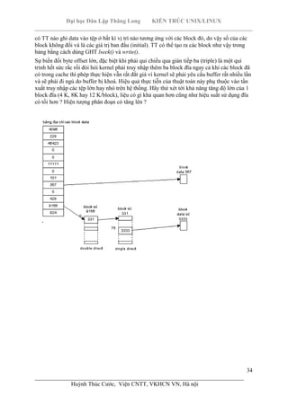 Đại học Dân Lập Thăng Long KIẾN TRÚC UNIX/LINUX
___________________________________________________________________________
34
________________________________________________________________________
Huỳnh Thúc Cước, Viện CNTT, VKHCN VN, Hà nội
có TT nào ghi data vào tệp ở bất kì vị trí nào tương ứng với các block đó, do vậy số của các
block không đổi và là các giá trị ban đầu (initial). TT có thể tạo ra các block như vậy trong
bảng bằng cách dùng GHT lseek() và write().
Sự biến đổi byte offset lớn, đặc biệt khi phải qui chiếu qua gián tiếp ba (triple) là một qui
trình hết sức rắc rối đòi hỏi kernel phải truy nhập thêm ba block đĩa ngay cả khi các block đã
có trong cache thì phép thực hiện vẫn rất đắt giá vì kernel sẽ phải yêu cầu buffer rất nhiều lần
và sẽ phải đi ngủ do buffer bị khoá. Hiệu quả thực tiễn của thuật toán này phụ thuộc vào tần
xuất truy nhập các tệp lớn hay nhỏ trên hệ thống. Hãy thử xét tới khả năng tăng độ lớn của 1
block đĩa (4 K, 8K hay 12 K/block), liệu có gì khả quan hơn cũng như hiệu suất sử dụng đĩa
có tồi hơn ? Hiện tượng phân đoạn có tăng lên ?
 