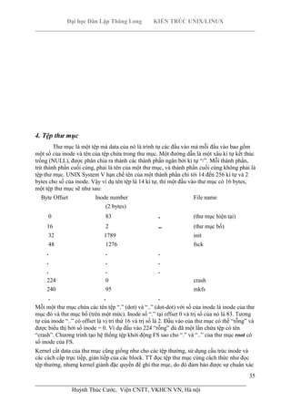 Đại học Dân Lập Thăng Long KIẾN TRÚC UNIX/LINUX
___________________________________________________________________________
35
________________________________________________________________________
Huỳnh Thúc Cước, Viện CNTT, VKHCN VN, Hà nội
4. Tệp thư mục
Thư mục là một tệp mà data của nó là trình tự các đầu vào mà mỗi đầu vào bao gồm
một số của inode và tên của tệp chứa trong thư mục. Một đường dẫn là một xâu kí tự kết thúc
trống (NULL), được phân chia ra thành các thành phần ngăn bởi kí tự “/”. Mỗi thành phần,
trừ thành phần cuối cùng, phải là tên của một thư mục, và thành phần cuối cùng không phải là
tệp thư mục. UNIX System V hạn chế tên của một thành phần chỉ tới 14 đến 256 kí tự và 2
bytes cho số của inode. Vậy ví dụ tên tệp là 14 kí tự, thì một đầu vào thư mục có 16 bytes,
một tệp thư mục sẽ như sau:
Byte Offset Inode number File name
(2 bytes)
0 83 . (thư mục hiện tại)
16 2 .. (thư mục bố)
32 1789 init
48 1276 fsck
. . .
. . .
. . .
224 0 crash
240 95 mkfs
. . .
Mỗi một thư mục chứa các tên tệp “.” (dot) và “..” (dot-dot) với số của inode là inode của thư
mục đó và thư mục bố (trên một mức). Inode số “.” tại offset 0 và trị số của nó là 83. Tương
tự của inode “..” có offset là vị trí thứ 16 và trị số là 2. Đầu vào của thư mục có thể “rỗng” và
được biểu thị bởi số inode = 0. Ví dụ đầu vào 224 “rỗng” dù đã một lần chứa tệp có tên
“crash”. Chương trình tạo hệ thống tệp khới động FS sao cho “.” và “..” của thư mục root có
số inode của FS.
Kernel cất data của thư mục cũng giống như cho các tệp thường, sử dụng cấu trúc inode và
các cách cấp trực tiếp, gián tiếp của các block. TT đọc tệp thư mục cùng cách thức như đọc
tệp thường, nhưng kernel giành đặc quyền để ghi thư mục, do đó đảm bảo được sự chuẩn xác
 