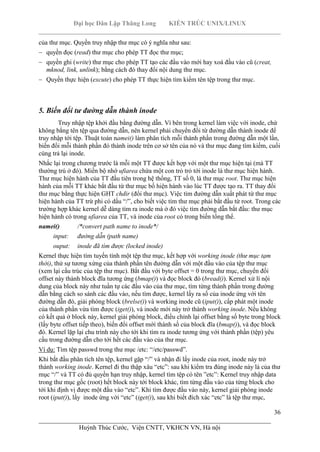Đại học Dân Lập Thăng Long KIẾN TRÚC UNIX/LINUX
___________________________________________________________________________
36
________________________________________________________________________
Huỳnh Thúc Cước, Viện CNTT, VKHCN VN, Hà nội
của thư mục. Quyền truy nhập thư mục có ý nghĩa như sau:
quyền đọc (read) thư mục cho phép TT đọc thư mục;
quyền ghi (write) thư mục cho phép TT tạo các đầu vào mới hay xoá đầu vào cũ (creat,
mknod, link, unlink); bằng cách đó thay đổi nội dung thư mục.
Quyền thực hiện (excute) cho phép TT thực hiện tìm kiếm tên tệp trong thư mục.
5. Biến đổi tư đường dẫn thành inode
Truy nhập tệp khởi đầu bằng đường dẫn. Vì bên trong kernel làm việc với inode, chứ
không bằng tên tệp qua đường dẫn, nên kernel phải chuyển đổi từ đường dẫn thành inode để
truy nhập tới tệp. Thuật toán namei() làm phân tích mỗi thành phần trong đường dẫn một lần,
biến đổi mỗi thành phần đó thành inode trên cơ sở tên của nó và thư mục đang tìm kiếm, cuối
cùng trả lại inode.
Nhắc lại trong chương trước là mỗi một TT được kết hợp với một thư mục hiện tại (mà TT
thường trú ở đó). Miền bộ nhớ ufiarea chứa một con trỏ trỏ tới inode là thư mục hiện hành.
Thư mục hiện hành của TT đầu tiên trong hệ thống, TT số 0, là thư mục root. Thư mục hiện
hành của mỗi TT khác bắt đầu từ thư mục bố hiện hành vào lúc TT được tạo ra. TT thay đổi
thư mục bằng thực hiện GHT chdir (đổi thư mục). Việc tìm đường dẫn xuất phát từ thư mục
hiện hành của TT trừ phi có dấu “/”, cho biết việc tìm thư mục phải bắt đầu từ root. Trong các
trường hợp khác kernel dễ dàng tìm ra inode mà ở đó việc tìm đường dẫn bắt đầu: thư mục
hiện hành có trong ufiarea của TT, và inode của root có trong biến tổng thể.
namei() /*convert path name to inode*/
input: đường dẫn (path name)
ouput: inode đã tìm được (locked inode)
Kernel thực hiện tìm tuyến tính một tệp thư mục, kết hợp với working inode (thư mục tạm
thời), thử sự tương xứng của thành phần tên đường dẫn với một đầu vào của tệp thư mục
(xem lại cấu trúc của tệp thư mục). Bắt đầu với byte offset = 0 trong thư mục, chuyển đổi
offset này thành block đĩa tương ứng (bmap()) và đọc block đó (bread()). Kernel xử lí nội
dung của block này như tuần tự các đầu vào của thư mục, tìm từng thành phần trong đường
dẫn bằng cách so sánh các đầu vào, nếu tìm được, kernel lấy ra số của inode ứng với tên
đường dẫn đó, giải phóng block (brelse()) và working inode cũ (iput()), cấp phát một inode
của thành phần vừa tìm được (iget()), và inode mới này trở thành working inode. Nếu không
có kết quả ở block này, kernel giải phóng block, điều chỉnh lại offset bằng số byte trong block
(lấy byte offset tiếp theo), biến đổi offset mới thành số của block đĩa (bmap()), và đọc block
đó. Kernel lặp lại chu trình này cho tới khi tìm ra inode tương ứng với thành phần (tệp) yêu
cầu trong đường dẫn cho tới hết các đầu vào của thư mục.
Ví dụ: Tìm tệp passwd trong thư mục /etc: “/etc/passwd”.
Khi bắt đầu phân tích tên tệp, kernel gặp “/” và nhận đi lấy inode của root, inode này trở
thành working inode. Kernel đi thu thập xâu “etc”: sau khi kiểm tra đúng inode này là của thư
mục “/” và TT có đủ quyền hạn truy nhập, kernel tìm tệp có tên ”etc”: Kernel truy nhập data
trong thư mục gốc (root) hết block này tới block khác, tìm từng đầu vào của từng block cho
tới khi định vị được một đầu vào “etc”. Khi tìm được đầu vào này, kernel giải phóng inode
root (iput()), lấy inode ứng với “etc” (iget()), sau khi biết đích xác “etc” là tệp thư mục,
 