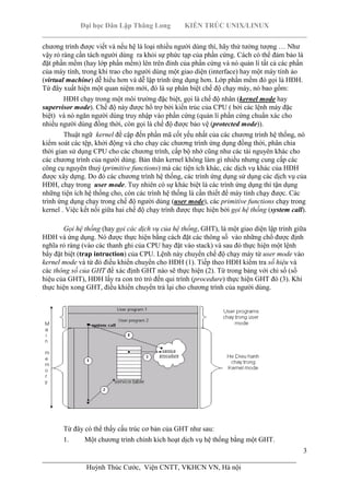 Đại học Dân Lập Thăng Long KIẾN TRÚC UNIX/LINUX
___________________________________________________________________________
3
________________________________________________________________________
Huỳnh Thúc Cước, Viện CNTT, VKHCN VN, Hà nội
chương trình được viết và nếu hệ là loại nhiều người dùng thì, hãy thử tưởng tượng … Như
vậy rỏ ràng cần tách người dùng ra khỏi sự phức tạp của phần cứng. Cách có thể đảm bảo là
đặt phần mềm (hay lớp phần mềm) lên trên đỉnh của phần cứng và nó quản lí tất cả các phần
của máy tính, trong khi trao cho người dùng một giao diện (interface) hay một máy tính ảo
(virtual machine) dễ hiểu hơn và dễ lập trình ứng dụng hơn. Lớp phần mềm đó gọi là HĐH.
Từ đây xuất hiện một quan niệm mới, đó là sự phân biệt chế độ chạy máy, nó bao gồm:
HĐH chạy trong một môi trường đặc biệt, gọi là chế độ nhân (kernel mode hay
supervisor mode). Chế độ này được hổ trợ bởi kiến trúc của CPU ( bởi các lệnh máy đặc
biệt) và nó ngăn người dùng truy nhập vào phần cứng (quản lí phần cứng chuẩn xác cho
nhiều người dùng đồng thời, còn gọi là chế độ được bảo vệ (protected mode)).
Thuật ngữ kernel đề cập đến phần mã cốt yếu nhất của các chương trình hệ thống, nó
kiểm soát các tệp, khởi động và cho chạy các chương trình ứng dụng đồng thời, phân chia
thời gian sử dụng CPU cho các chương trình, cấp bộ nhớ cũng như các tài nguyên khác cho
các chương trình của người dùng. Bản thân kernel không làm gì nhiều nhưng cung cấp các
công cụ nguyên thuỷ (primitive functions) mà các tiện ích khác, các dịch vụ khác của HĐH
được xây dựng. Do đó các chương trình hệ thống, các trình ứng dụng sử dụng các dịch vụ của
HĐH, chạy trong user mode. Tuy nhiên có sự khác biệt là các trình ứng dụng thì tận dụng
những tiện ích hệ thống cho, còn các trình hệ thống là cần thiết để máy tính chạy được. Các
trình ứng dụng chạy trong chế độ người dùng (user mode), các primitive functions chạy trong
kernel . Việc kết nối giữa hai chế độ chạy trình được thực hiện bởi gọi hệ thống (system call).
Gọi hệ thống (hay gọi các dịch vụ của hệ thống, GHT), là một giao diện lập trình giữa
HĐH và ứng dụng. Nó được thực hiện bằng cách đặt các thông số vào những chổ được định
nghĩa rỏ ràng (vào các thanh ghi của CPU hay đặt vào stack) và sau đó thực hiện một lệnh
bẩy đặt biệt (trap intruction) của CPU. Lệnh này chuyển chế độ chạy máy từ user mode vào
kernel mode và từ đó điều khiển chuyển cho HĐH (1). Tiếp theo HĐH kiểm tra số hiệu và
các thông số của GHT để xác định GHT nào sẽ thực hiện (2). Từ trong bảng với chỉ số (số
hiệu của GHT), HĐH lấy ra con trỏ trỏ đến qui trình (procedure) thực hiện GHT đó (3). Khi
thực hiện xong GHT, điều khiển chuyển trả lại cho chương trình của người dùng.
Từ đây có thể thấy cấu trúc cơ bản của GHT như sau:
1. Một chương trình chính kích hoạt dịch vụ hệ thống bằng một GHT.
 