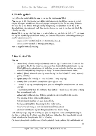 Đại học Dân Lập Thăng Long KIẾN TRÚC UNIX/LINUX
___________________________________________________________________________
39
________________________________________________________________________
Huỳnh Thúc Cước, Viện CNTT, VKHCN VN, Hà nội
8. Các kiểu tệp khác
Unix hỗ trợ hai loại tệp khác là: pipe và các tệp đặc biệt (special files).
Pipe còn gọi là fifo (first-in-first-out), khác với tệp thường ở chỗ dữ liệu của tệp là có tính
chuyển tiếp ngay: một khi data đã đọc từ pipe thì không thể đọc lại lần nữa, đồng thời data
đọc theo thứ tự mà data đã được ghi vào hệ thống không cho phép làm chệch thứ tự đó.
Kernel cất data cũng cùng một cách thức như tệp thường chỉ khác là chỉ dùng các block đĩa
kiểu cấp trực tiếp.
Special file là các tệp kiểu khối, kiểu kí tự, các tệp loại này xác định các thiết bị. Vì vậy inode
của tệp đặc biệt không qui chiếu tới dữ liệu, mà chứa hai số qui chiếu tới thiết bị gọi là major
number và minor number.
major number cho kiểu thiết bị (ví dụ:terminal, disk...);
minor number cho biết số đơn vị của thiết bị đó.
Xem ví dụ phần trước về đĩa cứng.
9. Tóm tắt và bài tập
Tóm tắt
Inode là một cấu trúc dữ liệu mô tả thuộc tính của tệp kể cả hình thức tổ chức dữ liệu
của tệp trên đĩa. Có hai phiên bản của inode: bản disk inode lưu các thông tin của tệp
khi tệp không đưa vào sử dụng; và phiên bản in-core inode cập nhật liên tục mọi sự
thay đổi của tệp khi tệp đang được sử dụng. Các thuật toán sau thao tác inode:
ialloc(), ifree(), kiểm soát việc cấp inode cho tệp khi thực hiện GHT creat(), mknod(),
pipe(), unlink();
iget(), iput() kiểm soát cấp in - core inode khi TT truy nhập tệp;
bmap() định vị disk block cho tệp theo offset tệp đầu vào;
Thư mục là loại tệp cho sự tương quan giữa các thành phần tên (pathname) với inode
của tệp.
Thuật toán namei() biến đổi pathname thao tác bởi TT thành inode mà kernel sẽ dùng
bên trong các quá trình.
alloc() và free() kernel dùng để kiểm soát cấp và giải phóng block đĩa cho tệp.
Các cấu trúc dữ kiệu hệ thống đã xét gồm:
- linked list danh sách liên kết quản lí disk block,
- hash queue (hàng băm) dùng trong tổ chức buffer cache,
- linear array các mảng tổ chức các danh sách số block đĩa và
- các thuật toán khác hỗ trợ làm đơn giản các thao tác data hệ thống.
Tính phức tạp sẽ gia tăng bởi sự tương tác giữa các thuật toán và mã chương trình cũng đã
cho thấy có những vấn đề về thời gian. Các thuật toán ở đây chưa được trau chuốt tỉ mỉ mà
chỉ để minh họa cho đơn giản việc thiết kế hệ thống.
Các thuật toán mô tả là của bên trong hệ thống và dành cho kernel thực hiện và là ẩn đối với
 