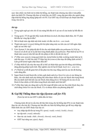 Đại học Dân Lập Thăng Long KIẾN TRÚC UNIX/LINUX
___________________________________________________________________________
40
________________________________________________________________________
Huỳnh Thúc Cước, Viện CNTT, VKHCN VN, Hà nội
user. Qui chiếu vào hình mô tả nhân hệ thống, các thuật toán chương này nằm ở nửa phần
dưới của khối FS. Chương tiếp theo sẽ trình bày các GHT, cung cấp giao diện cho người dùng
(lập trình hệ thống ứng dụng) ghép nối với FS. Các GHT này sẽ kích hoạt các thuật toán bên
trong vừa mô tả.
Bài tập
1. Trong ngôn ngữ qui ước chỉ số của mảng bắt đầu từ 0, tại sao số của inode lại bắt đầu từ
1?
2. Trong iget(), TT đi ngủ khi thấy inode đã khoá (locked), khi được đánh thức, thì TT phải
bắt đầu lại vòng lặp từ đầu?
3. Mô tả thuật toán cập nhật một disk inode với đầu vào là in - core inode.
4. Thuật toán iget() và iput() không đòi hỏi phải nâng mức ưu tiên của xử lí để ngăn chặn
ngắt, tại sao như vậy?
5. Unix System V cho phép độ dài tối đa cho một thành phần của pathname là 14 kí tự.
Namei() sẽ cắt đi các kí tự dài hơn trong thành phần của pathname. Phải thiết kế lại FS và
thuật toán namei() như thế nào để cho phép có thể có độ dài tên tùy ý?
6. (*) Hãy xem namei(), trong quá trình tìm, kernel kiểm tra thấy working inode hiện tại là
một thư mục. Có thể cho một TT khác hủy bỏ (remove) thư mục đó (bằng lệnh unlink) ?
Làm gì để kernel ngăn chặn được điều đó?
7. (*) Hãy thiết kế cấu trúc thư mục để có thể cải thiện hiệu quả tìm tên bằng cách không
dùng phương pháp tuyến tính. Hãy nghiên cứu tới hai kĩ thuật: hash và n - aray tree.
8. (*) Thiết kế sơ đồ để giảm bớt số lần phải tìm thư mục bằng cách ẩn các tên đã thường
xuên dùng đến.
9. Super block là một block đĩa và bên cạnh danh sách free block list còn có các thông tin
khác, cho nên danh sách này không thể chứa được nhiều số của các block như trong block
đĩa của danh sách liên kết của các block chưa dùng (free). Số lượng tối ưu của số các
block là bao nhiêu có thể chứa trong block trên danh sách liên kết?
10. (*) Hãy thảo luận các dùng ánh xạ bit (bit map) để kiểm soát các free disk block thay cho
cách dùng linked list của các block. Ưu và nhược điểm của phương pháp đó?
B. Gọi Hệ Thống thao tác tệp (System call for FS)
(Xem lại mô tả của GHT ở phần đầu tài liệu)
Chương trước đã mô tả cấu trúc dữ liệu bên trong cho hệ thống tệp (FS) và các thuật toán
thao tác các cấu trúc đó. Chương này bàn đến các hàm hệ thống được gọi để truy nhập tệp.
Điển hình cho các GHT thuộc loại này có:
truy nhập tệp đã tồn tại trong FS: open(), read(), write(), lseek(), close();
tạo tệp mới: creat(), mknod();
thao tác các inode: chdir, chroot(), chown(), stat(), fstat();
GHT loại nâng cao: pipe(), dup();
 