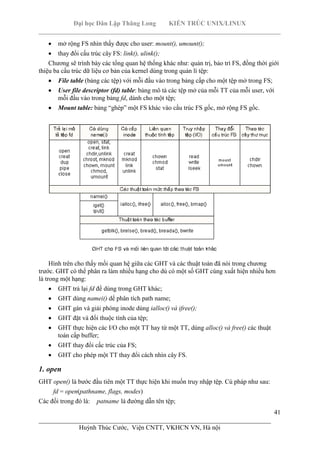 Đại học Dân Lập Thăng Long KIẾN TRÚC UNIX/LINUX
___________________________________________________________________________
41
________________________________________________________________________
Huỳnh Thúc Cước, Viện CNTT, VKHCN VN, Hà nội
mở rộng FS nhìn thấy được cho user: mount(), umount();
thay đổi cấu trúc cây FS: link(), ulink();
Chương sẽ trình bày các tổng quan hệ thống khác như: quản trị, bảo trì FS, đồng thời giới
thiệu ba cấu trúc dữ liệu cơ bản của kernel dùng trong quản lí tệp:
File table (bảng các tệp) với mỗi đầu vào trong bảng cấp cho một tệp mở trong FS;
User file descriptor (fd) table: bảng mô tả các tệp mở của mỗi TT của mỗi user, với
mỗi đầu vào trong bảng fd, dành cho một tệp;
Mount table: bảng “ghép” một FS khác vào cấu trúc FS gốc, mở rộng FS gốc.
Hình trên cho thấy mối quan hệ giữa các GHT và các thuật toán đã nói trong chương
trước. GHT có thể phân ra làm nhiều hạng cho dù có một số GHT cùng xuất hiện nhiều hơn
là trong một hạng:
GHT trả lại fd để dùng trong GHT khác;
GHT dùng namei() dể phân tích path name;
GHT gán và giải phóng inode dùng ialloc() và ifree();
GHT đặt và đổi thuộc tính của tệp;
GHT thực hiện các I/O cho một TT hay từ một TT, dùng alloc() và free() các thuật
toán cấp buffer;
GHT thay đổi cấc trúc của FS;
GHT cho phép một TT thay đổi cách nhìn cây FS.
1. open
GHT open() là bước đầu tiên một TT thực hiện khi muốn truy nhập tệp. Cú pháp như sau:
fd = open(pathname, flags, modes)
Các đối trong đó là: patname là đường dẫn tên tệp;
 