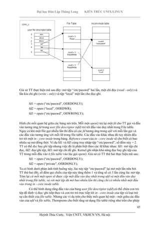Đại học Dân Lập Thăng Long KIẾN TRÚC UNIX/LINUX
___________________________________________________________________________
43
________________________________________________________________________
Huỳnh Thúc Cước, Viện CNTT, VKHCN VN, Hà nội
Giả sử TT thực hiện mã sau đây: mở tệp “/etc/passwd” hai lần, một chỉ đọc (read - only) và
lần kia chỉ ghi (write - only) và tệp “local” một lần cho đọc-ghi.
fd1 = open (“etc/passwd”, OfiRDONLY);
fd2 = open (“local”, OfiRDWR);
fd3 = open (“etc/passwd”, OfiWRONLY);
Hình chỉ mối quan hệ giữa các bảng nói trên. Mỗi một open() trả lại một fd cho TT gọi và đầu
vào tương ứng fd trong user file descriptor (ufd) trỏ tới đầu vào duy nhất trong File table.
Ngay cả khi một file gọi nhiều lần thì đều có các fd tương ứng trong ufd với mỗi lần gọi và
các đầu vào tương ứng với mỗi fd trong file table. Các đầu vào khác nhau đó tuy nhiên đều
trỏ tới một in - core inode trong bảng. Refrence count của in - core inode sẽ cho biết có bao
nhiêu sự mở đồng thời. Ví dụ fd1 và fd3 cùng truy nhập tệp “/etc/passwd”, số đếm này = 2.
TT có thể đọc hay ghi tệp nhưng việc đó là phân biệt theo các fd khác nhau: fd1: mở tệp chỉ
đọc, fd2: đọc/ghi tệp, fd3: mở tệp chỉ để ghi. Kernel ghi nhận khả năng đọc hay ghi tệp của
TT trong mỗi đầu vào ở file table vào lúc gọi open(). Giả sử có TT thứ hai thực hiện mã sau:
fd1 = open (“etc/passwd”, OfiRDONLY);
fd2 = open (“private”, OfiRDONLY);
Ta có hình dưới phản ánh tình huống này, lúc này tệp “etc/passwd” lại mở một lần nữa bởi
TT thứ hai (B), số đếm qui chiếu của tệp này tăng thêm 1 và tổng số có 3 lần cùng lúc mở tệp.
Tóm lại cứ mỗi một open sẽ được cấp một đầu vào duy nhất trong ufd và một đầu vào duy
nhất trong file table, và với một tệp dù mở bao nhiêu lần thì cũng chỉ có nhiều nhất một đầu
vào trong in - core inode table.
Có thể hình dung rằng đầu vào của bảng user file descriptor (ufd) có thể chứa con trỏ
tệp để định vị đọc/ ghi tiếp theo và con trỏ trỏ trực tiếp tới in - core inode của tệp và loại trừ
sự cần thiết của file table. Nhưng các ví dụ trên cho thấy mối quan hệ một - một giữa các đầu
vào của ufd và file table, Thompsons cho biết rằng sử dụng file table riêng như trên cho phép
 