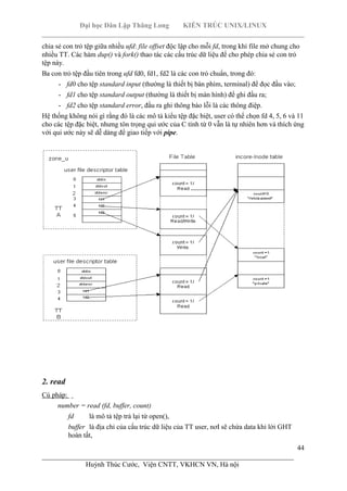 Đại học Dân Lập Thăng Long KIẾN TRÚC UNIX/LINUX
___________________________________________________________________________
44
________________________________________________________________________
Huỳnh Thúc Cước, Viện CNTT, VKHCN VN, Hà nội
chia sẻ con trỏ tệp giữa nhiều ufd: file offset độc lập cho mỗi fd, trong khi file mở chung cho
nhiều TT. Các hàm dup() và fork() thao tác các cấu trúc dữ liệu để cho phép chia sẻ con trỏ
tệp này.
Ba con trỏ tệp đầu tiên trong ufd fd0, fd1, fd2 là các con trỏ chuẩn, trong đó:
- fd0 cho tệp standard input (thường là thiết bị bàn phím, terminal) để đọc đầu vào;
- fd1 cho tệp standard output (thường là thiết bị màn hình) để ghi đầu ra;
- fd2 cho tệp standard error, đầu ra ghi thông báo lỗi là các thông điệp.
Hệ thống không nói gì rằng đó là các mô tả kiểu tệp đặc biệt, user có thể chọn fd 4, 5, 6 và 11
cho các tệp đặc biệt, nhưng tôn trọng qui ước của C tính từ 0 vẫn là tự nhiên hơn và thích ứng
với qui ước này sẽ dễ dàng để giao tiếp với pipe.
2. read
Cú pháp:
number = read (fd, buffer, count)
fd là mô tả tệp trả lại từ open(),
buffer là địa chỉ của cấu trúc dữ liệu của TT user, nơI sẽ chứa data khi lời GHT
hoàn tất,
 