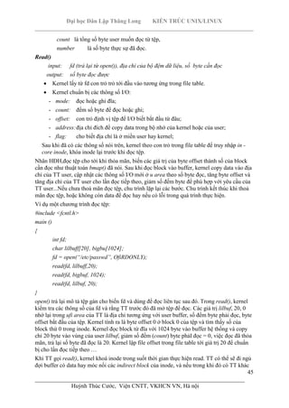 Đại học Dân Lập Thăng Long KIẾN TRÚC UNIX/LINUX
___________________________________________________________________________
45
________________________________________________________________________
Huỳnh Thúc Cước, Viện CNTT, VKHCN VN, Hà nội
count là tổng số byte user muốn đọc từ tệp,
number là số byte thực sự đã đọc.
Read()
input: fd (trả lại từ open()), địa chỉ của bộ đệm dữ liệu, số byte cần đọc
output: số byte đọc được
Kernel lấy từ fd con trỏ trỏ tới đầu vào tương ứng trong file table.
Kernel chuẩn bị các thông số I/O:
- mode: đọc hoặc ghi đĩa;
- count: đếm số byte để đọc hoặc ghi;
- offset: con trỏ định vị tệp để I/O biết bắt đầu từ đâu;
- address:địa chỉ đích để copy data trong bộ nhớ của kernel hoặc của user;
- flag: cho biết địa chỉ là ở miền user hay kernel;
Sau khi đã có các thông số nói trên, kernel theo con trỏ trong file table để truy nhập in -
core inode, khóa inode lại trước khi đọc tệp.
Nhân HĐH,đọc tệp cho tới khi thỏa mãn, biến các giá trị của byte offset thành số của block
cần đọc như thuật toán bmap() đã nói. Sau khi đọc block vào buffer, kernel copy data vào địa
chỉ của TT user, cập nhật các thông số I/O mới ở u area theo số byte đọc, tăng byte offset và
tăng địa chỉ của TT user cho lần đọc tiếp theo, giảm số đếm byte để phù hợp với yêu cầu của
TT user...Nếu chưa thoả mãn đọc tệp, chu trình lặp lại các bước. Chu trình kết thúc khi thoả
mãn đọc tệp, hoặc không còn data để đọc hay nếu có lỗi trong quá trình thực hiện.
Ví dụ một chương trình đọc tệp:
#include <fcntl.h>
main ()
{
int fd;
char lilbuff[20], bigbu[1024];
fd = open(“/etc/passwd”, OfiRDONLY);
read(fd, lilbuff,20);
read(fd, bigbuf, 1024);
read(fd, lilbuf, 20);
}
open() trả lại mô tả tệp gán cho biến fd và dùng để đọc liên tục sau đó. Trong read(), kernel
kiểm tra các thông số của fd và rằng TT trước đó đã mở tệp để đọc. Các giá trị lilbuf, 20, 0
nhớ lại trong ufi area của TT là địa chỉ tương ứng với user buffer, số đếm byte phải đọc, byte
offset bắt đầu của tệp. Kernel tính ra là byte offset 0 ở block 0 của tệp và tìm thấy số của
block thứ 0 trong inode. Kernel đọc block từ đĩa với 1024 byte vào buffer hệ thống và copy
chỉ 20 byte vào vùng của user lilbuf, giảm số đếm (count) byte phảI đọc = 0, việc đọc đã thỏa
mãn, trả lại số byte đã đọc là 20. Kernel lập file offset trong file table tới giá trị 20 để chuẩn
bị cho lần đọc tiếp theo …
Khi TT gọi read(), kernel khoá inode trong suốt thời gian thực hiện read. TT có thể sẽ đi ngủ
đợi buffer có data hay móc nối các indirect block của inode, và nếu trong khi đó có TT khác
 