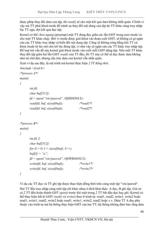 Đại học Dân Lập Thăng Long KIẾN TRÚC UNIX/LINUX
___________________________________________________________________________
46
________________________________________________________________________
Huỳnh Thúc Cước, Viện CNTT, VKHCN VN, Hà nội
được phép thay đổi data của tệp, thì read() sẽ cho một kết quả data không nhất quán. Chính vì
vậy mà TT phải khoá inode để tránh sự thay đổi nội dung của tệp do TT khác cùng truy nhập
lúc TT ngủ, đợi kết quả đọc tệp.
Kernel có thể chen ngang (preempt) một TT đang đọc giữa các lần GHT trong user mode và
cho một TT khác chạy. Bởi vì inode được giải khoá vào đoạn cuối GHT, sẽ không có gì ngăn
cản các TT khác truy nhập và biến đổi nội dung tệp. Cũng sẽ không công bằng khi TT cứ
khoá inode từ lúc mở cho tới lúc đóng tệp, vì như vậy sẽ ngăn cản các TT khác truy nhập tệp.
Để loại trừ vấn đề này kernel giải khoá inode vào cuối mỗi GHT dùng tệp. Nếu một TT khác
thay đổi tệp giữa hai lần GHT read() của TT đầu, thì TT này có thể sẽ đọc được data không
như nó chờ đợi, nhưng cấu trúc data của kernel vẫn nhất quán.
Xem ví dụ sau đây, là mã trình mà kernel thực hiện 2 TT đồng thời.
#include <fcntl.h>
/*process A*/
main()
{
int fd;
char buf[512];
fd = open(“/etc/passwd”, OfiRDONLY);
read(fd, buf, sizeof(buf)); /*read1*/
read(fd, buf, sizeof(buf)); /*read2*/
}
/*process B*/
main()
{
int fd, I;
char buf[512];
for (I = 0; I < sizeof(buf); I++)
buf[I] = “a”;
fd = open(“/etc/passwd”, OfiWRDONLY);
write(fd, buf, sizeof(buf)); /*write1*/
write(fd, buf, sizeof(buf)); /*write2*/
}
Ví dụ các TT đọc và TT ghi tệp được thực hiện đồng thời trên cùng một tệp “/etc/paswd“.
Hai TT đều truy nhập cùng một tệp chỉ khác nhau ở đích khai thác: A đọc, B ghi tệp. Giả sử
cả 2 TT đều hoàn thành GHT open() trước khi một trong 2 TT bắt đầu đọc hay ghi. Kernel có
thể thực hiện bất kì GHT read() và write() theo 6 trình tự: read1, read2, write1, write2 hoặc
read1, write1, read2, write2 hoặc read1, write1, write2, read2 hoặc v.v. Data TT A đọc phụ
thuộc vào trình tự mà hệ thống thực hiện GHT của hai TT; hệ thống không đảm bảo rằng data
 